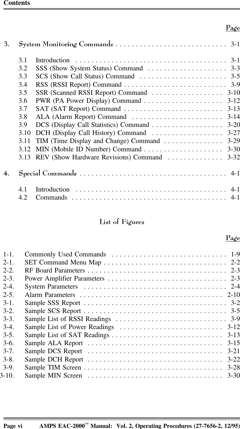 Contents............................ 3-13.1 Introduction ...................................... 3-13.2 SSS (Show System Status) Command .................... 3-33.3 SCS (Show Call Status) Command ...................... 3-53.4 RSS (RSSI Report) Command.......................... 3-93.5 SSR (Scanned RSSI Report) Command .................. 3-103.6 PWR (PA Power Display) Command.................... 3-123.7 SAT (SAT Report) Command......................... 3-133.8 ALA (Alarm Report) Command ....................... 3-143.9 DCS (Display Call Statistics) Command .................. 3-203.10 DCH (Display Call History) Command .................. 3-273.11 TIM (Time Display and Change) Command ............... 3-293.12 MIN (Mobile ID Number) Command .................... 3-303.13 REV (Show Hardware Revisions) Command .............. 3-32..................................... 4-14.1 Introduction ...................................... 4-14.2 Commands ....................................... 4-11-1. Commonly Used Commands ............................. 1-92-1. SET Command Menu Map............................... 2-22-2. RF Board Parameters ................................... 2-32-3. Power Amplifier Parameters .............................. 2-32-4. System Parameters .................................... 2-42-5. Alarm Parameters .................................... 2-103-1. Sample SSS Report .................................... 3-23-2. Sample SCS Report.................................... 3-53-3. Sample List of RSSI Readings ............................ 3-93-4. Sample List of Power Readings .......................... 3-123-5. Sample List of SAT Readings............................ 3-133-6. Sample ALA Report .................................. 3-153-7. Sample DCS Report .................................. 3-213-8. Sample DCH Report .................................. 3-223-9. Sample TIM Screen................................... 3-283-10. Sample MIN Screen .................................. 3-30Page vi AMPS EAC-2000™ Manual:  Vol. 2, Operating Procedures (27-7656-2, 12/95)