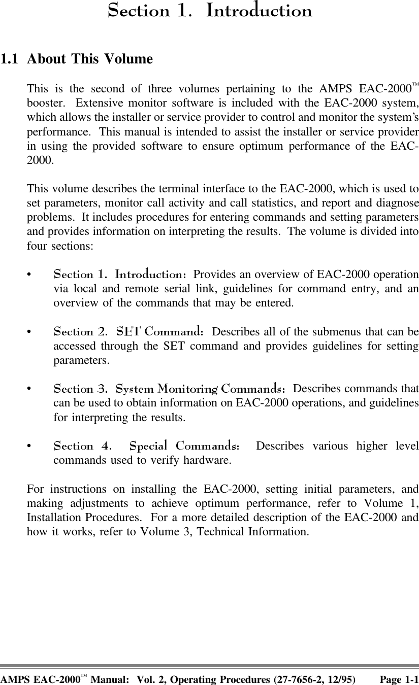 6HFWLRQ ,QWURGXFWLRQ1.1 About This Volume This is the second of three volumes pertaining to the AMPS EAC-2000™booster.  Extensive monitor software is included with the EAC-2000 system,which allows the installer or service provider to control and monitor the system’sperformance.  This manual is intended to assist the installer or service providerin using the provided software to ensure optimum performance of the EAC-2000.This volume describes the terminal interface to the EAC-2000, which is used toset parameters, monitor call activity and call statistics, and report and diagnoseproblems.  It includes procedures for entering commands and setting parametersand provides information on interpreting the results.  The volume is divided intofour sections:•  Provides an overview of EAC-2000 operationvia local and remote serial link, guidelines for command entry, and anoverview of the commands that may be entered.•  Describes all of the submenus that can beaccessed through the SET command and provides guidelines for settingparameters.•  Describes commands thatcan be used to obtain information on EAC-2000 operations, and guidelinesfor interpreting the results.• Describes various higher levelcommands used to verify hardware.For instructions on installing the EAC-2000, setting initial parameters, andmaking adjustments to achieve optimum performance, refer to Volume 1,Installation Procedures.  For a more detailed description of the EAC-2000 andhow it works, refer to Volume 3, Technical Information. AMPS EAC-2000™ Manual:  Vol. 2, Operating Procedures (27-7656-2, 12/95) Page 1-1