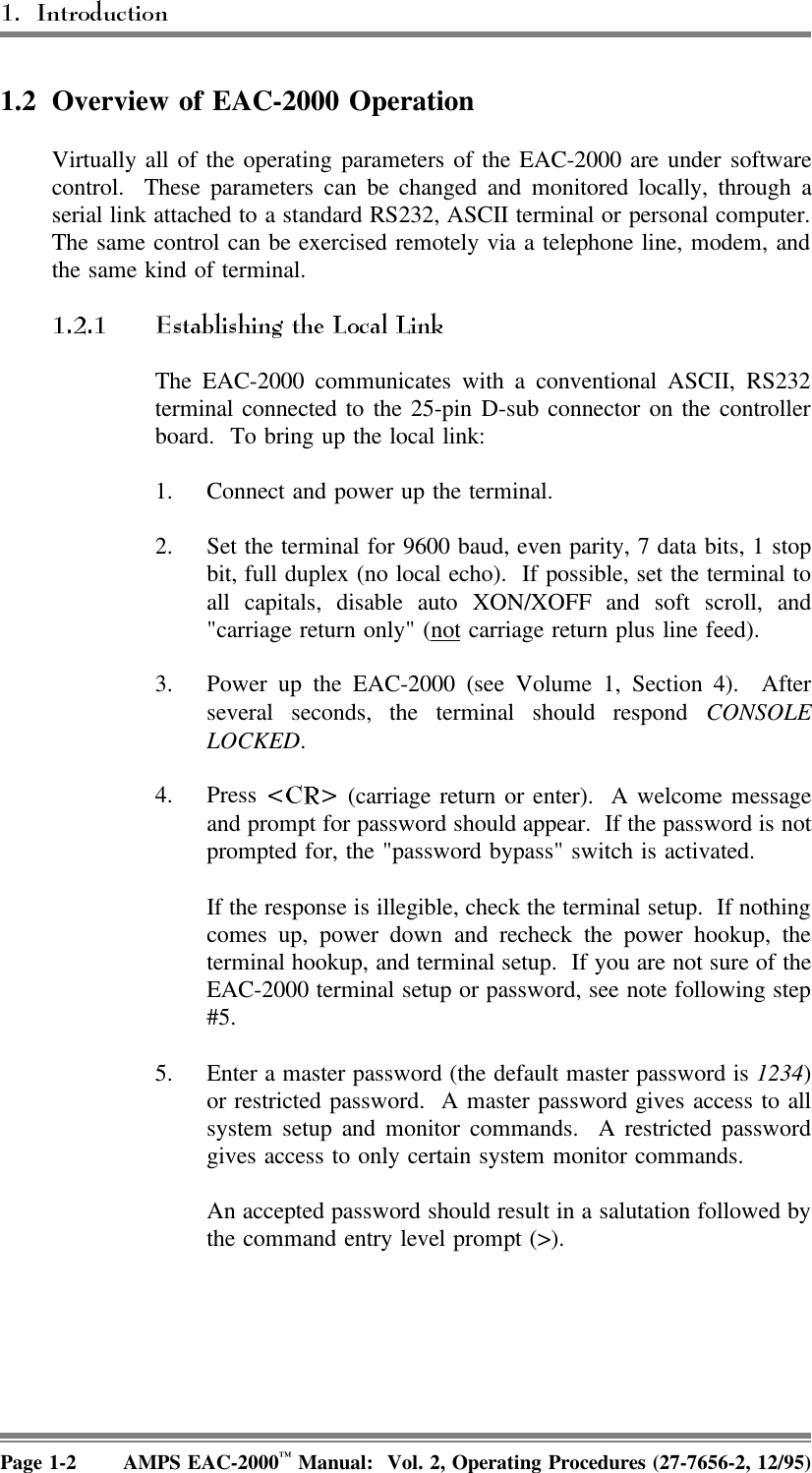 1.2 Overview of EAC-2000 Operation Virtually all of the operating parameters of the EAC-2000 are under softwarecontrol.  These parameters can be changed and monitored locally, through aserial link attached to a standard RS232, ASCII terminal or personal computer.The same control can be exercised remotely via a telephone line, modem, andthe same kind of terminal.The EAC-2000 communicates with a conventional ASCII, RS232terminal connected to the 25-pin D-sub connector on the controllerboard.  To bring up the local link:1. Connect and power up the terminal.2. Set the terminal for 9600 baud, even parity, 7 data bits, 1 stopbit, full duplex (no local echo).  If possible, set the terminal toall capitals, disable auto XON/XOFF and soft scroll, and&quot;carriage return only&quot; (not carriage return plus line feed).3. Power up the EAC-2000 (see Volume 1, Section 4).  Afterseveral seconds, the terminal should respond CONSOLELOCKED. 4. Press   (carriage return or enter).  A welcome messageand prompt for password should appear.  If the password is notprompted for, the &quot;password bypass&quot; switch is activated.If the response is illegible, check the terminal setup.  If nothingcomes up, power down and recheck the power hookup, theterminal hookup, and terminal setup.  If you are not sure of theEAC-2000 terminal setup or password, see note following step#5.5. Enter a master password (the default master password is 1234)or restricted password.  A master password gives access to allsystem setup and monitor commands.  A restricted passwordgives access to only certain system monitor commands.An accepted password should result in a salutation followed bythe command entry level prompt (&gt;).Page 1-2 AMPS EAC-2000™ Manual:  Vol. 2, Operating Procedures (27-7656-2, 12/95)