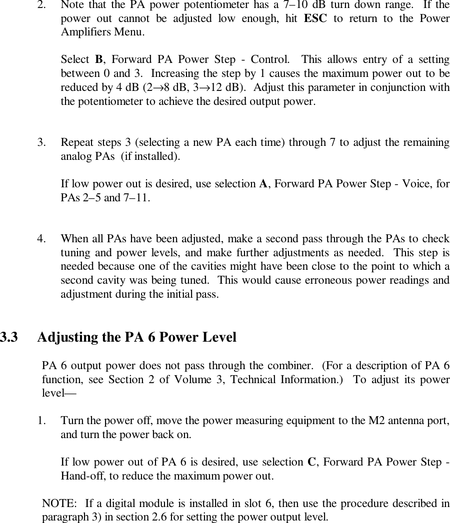 2. Note that the PA power potentiometer has a 7–10 dB turn down range.  If thepower out cannot be adjusted low enough, hit ESC to return to the PowerAmplifiers Menu.Select B, Forward PA Power Step - Control.  This allows entry of a settingbetween 0 and 3.  Increasing the step by 1 causes the maximum power out to bereduced by 4 dB (2→8 dB, 3→12 dB).  Adjust this parameter in conjunction withthe potentiometer to achieve the desired output power.3. Repeat steps 3 (selecting a new PA each time) through 7 to adjust the remaininganalog PAs  (if installed).If low power out is desired, use selection A, Forward PA Power Step - Voice, forPAs 2–5 and 7–11.4. When all PAs have been adjusted, make a second pass through the PAs to checktuning and power levels, and make further adjustments as needed.  This step isneeded because one of the cavities might have been close to the point to which asecond cavity was being tuned.  This would cause erroneous power readings andadjustment during the initial pass.3.3 Adjusting the PA 6 Power LevelPA 6 output power does not pass through the combiner.  (For a description of PA 6function, see Section 2 of Volume 3, Technical Information.)  To adjust its powerlevel—1. Turn the power off, move the power measuring equipment to the M2 antenna port,and turn the power back on.If low power out of PA 6 is desired, use selection C, Forward PA Power Step -Hand-off, to reduce the maximum power out.NOTE:  If a digital module is installed in slot 6, then use the procedure described inparagraph 3) in section 2.6 for setting the power output level.