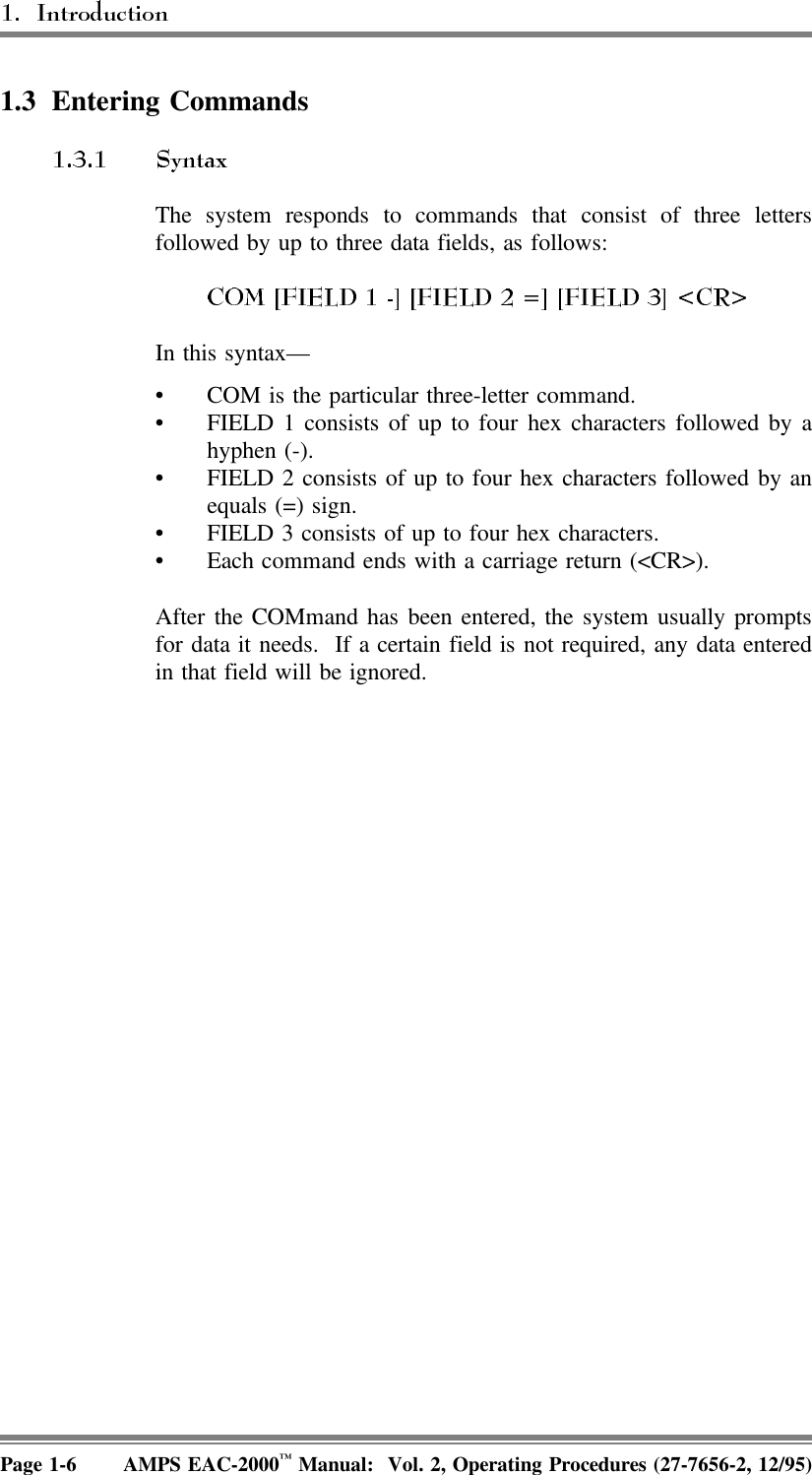 1.3 Entering CommandsThe system responds to commands that consist of three lettersfollowed by up to three data fields, as follows:In this syntax—• COM is the particular three-letter command. • FIELD 1 consists of up to four hex characters followed by ahyphen (-). • FIELD 2 consists of up to four hex characters followed by anequals (=) sign. • FIELD 3 consists of up to four hex characters. • Each command ends with a carriage return (&lt;CR&gt;).After the COMmand has been entered, the system usually promptsfor data it needs.  If a certain field is not required, any data enteredin that field will be ignored.Page 1-6 AMPS EAC-2000™ Manual:  Vol. 2, Operating Procedures (27-7656-2, 12/95)