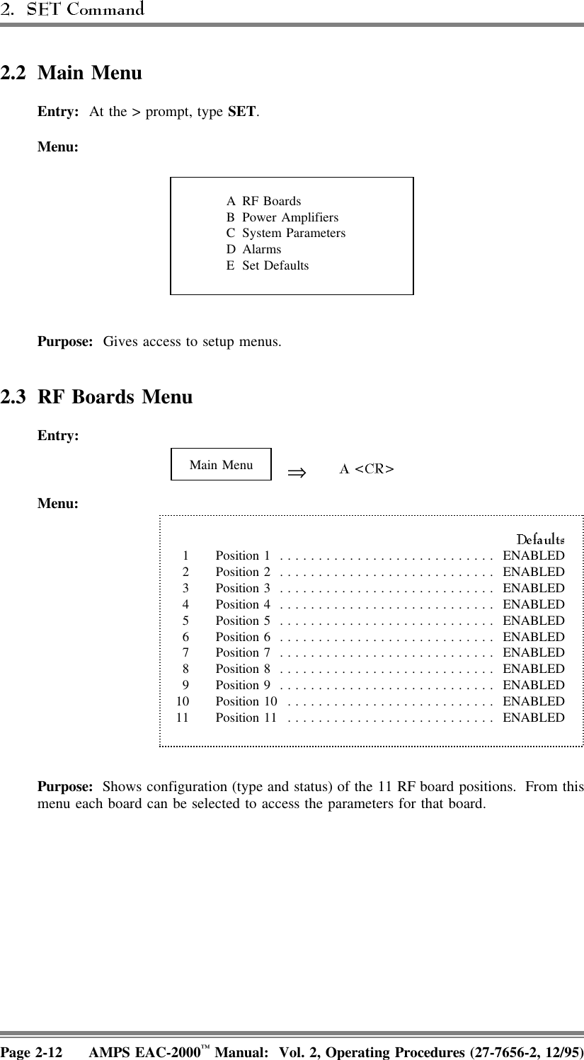 2.2 Main MenuEntry:  At the &gt; prompt, type SET.ARF BoardsB Power AmplifiersC System ParametersDAlarmsE Set DefaultsMenu:Purpose:  Gives access to setup menus. 2.3 RF Boards MenuEntry: Main Menu ⇒Menu:1 Position 1 ............................ ENABLED2 Position 2 ............................ ENABLED3 Position 3 ............................ ENABLED4 Position 4 ............................ ENABLED5 Position 5 ............................ ENABLED6 Position 6 ............................ ENABLED7 Position 7 ............................ ENABLED8 Position 8 ............................ ENABLED9 Position 9 ............................ ENABLED10 Position 10 ........................... ENABLED11 Position 11 ........................... ENABLEDPurpose:  Shows configuration (type and status) of the 11 RF board positions.  From thismenu each board can be selected to access the parameters for that board. Page 2-12 AMPS EAC-2000™ Manual:  Vol. 2, Operating Procedures (27-7656-2, 12/95)