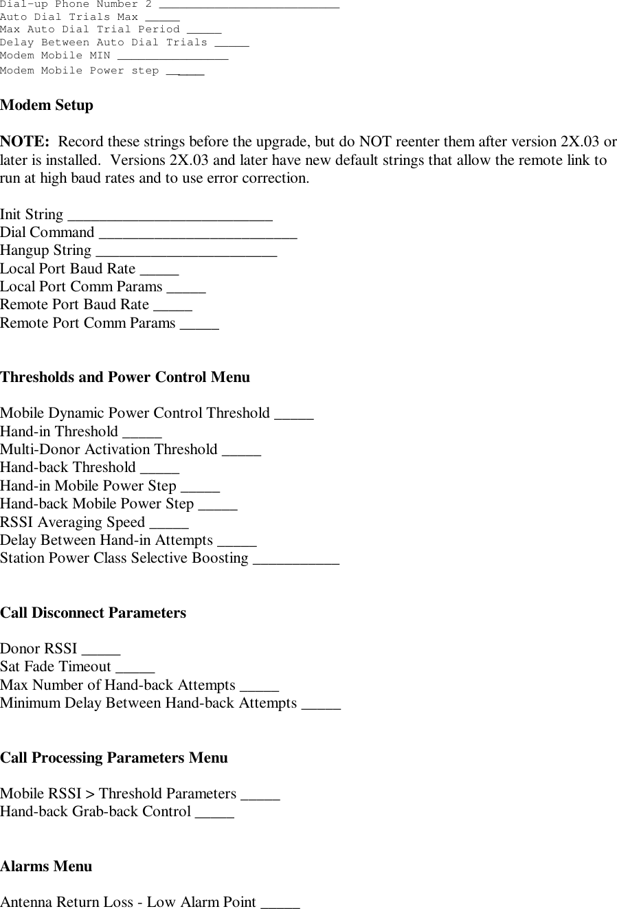 Dial-up Phone Number 2 __________________________Auto Dial Trials Max _____Max Auto Dial Trial Period _____Delay Between Auto Dial Trials _____Modem Mobile MIN ________________Modem Mobile Power step _____Modem SetupNOTE:  Record these strings before the upgrade, but do NOT reenter them after version 2X.03 orlater is installed.  Versions 2X.03 and later have new default strings that allow the remote link torun at high baud rates and to use error correction.Init String __________________________Dial Command _________________________Hangup String _______________________Local Port Baud Rate _____Local Port Comm Params _____Remote Port Baud Rate _____Remote Port Comm Params _____Thresholds and Power Control MenuMobile Dynamic Power Control Threshold _____Hand-in Threshold _____Multi-Donor Activation Threshold _____Hand-back Threshold _____Hand-in Mobile Power Step _____Hand-back Mobile Power Step _____RSSI Averaging Speed _____Delay Between Hand-in Attempts _____Station Power Class Selective Boosting ___________Call Disconnect ParametersDonor RSSI _____Sat Fade Timeout _____Max Number of Hand-back Attempts _____Minimum Delay Between Hand-back Attempts _____Call Processing Parameters MenuMobile RSSI &gt; Threshold Parameters _____Hand-back Grab-back Control _____Alarms MenuAntenna Return Loss - Low Alarm Point _____