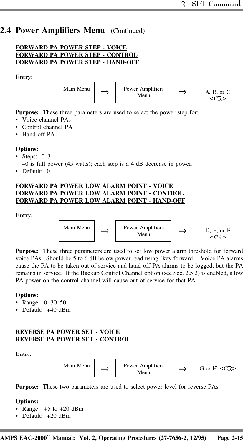  2.4 Power Amplifiers Menu  (Continued)FORWARD  PA  POWER  STEP  -  VOICEFORWARD  PA  POWER  STEP  -  CONTROLFORWARD  PA  POWER  STEP  -  HAND-OFFEntry:Main Menu ⇒Power AmplifiersMenu ⇒,  , or Purpose:  These three parameters are used to select the power step for:• Voice channel PAs • Control channel PA• Hand-off PAOptions:• Steps: 0–3–0 is full power (45 watts); each step is a 4 dB decrease in power.• Default: 0FORWARD  PA  POWER  LOW  ALARM  POINT  -  VOICEFORWARD  PA  POWER  LOW  ALARM  POINT  -  CONTROLFORWARD  PA  POWER  LOW  ALARM  POINT  -  HAND-OFFEntry:Main Menu ⇒Power AmplifiersMenu ⇒,  , or Purpose:  These three parameters are used to set low power alarm threshold for forwardvoice PAs.  Should be 5 to 6 dB below power read using &quot;key forward.&quot;  Voice PA alarmscause the PA to be taken out of service and hand-off PA alarms to be logged, but the PAremains in service.  If the Backup Control Channel option (see Sec. 2.5.2) is enabled, a lowPA power on the control channel will cause out-of-service for that PA.Options:• Range: 0, 30–50• Default: +40 dBmREVERSE  PA  POWER  SET  -  VOICEREVERSE  PA  POWER  SET  -  CONTROLMain Menu ⇒Power AmplifiersMenu ⇒ or Purpose:  These two parameters are used to select power level for reverse PAs.Options:• Range:  +5 to +20 dBm• Default: +20 dBmAMPS EAC-2000™ Manual:  Vol. 2, Operating Procedures (27-7656-2, 12/95) Page 2-15