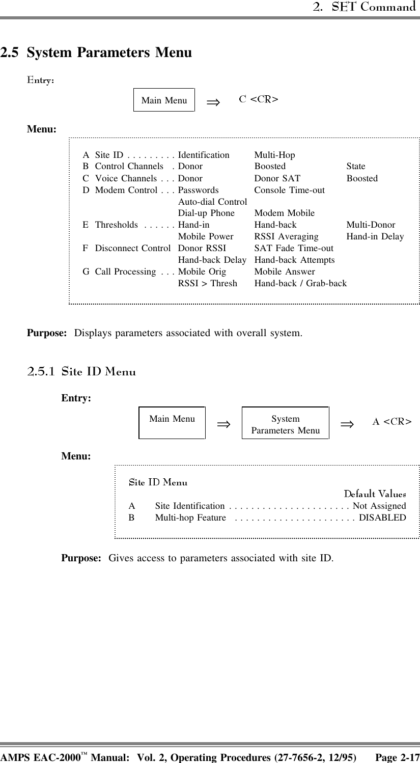  2.5 System Parameters MenuMain Menu ⇒Menu:A Site ID.........Identification Multi-HopB Control Channels . Donor Boosted StateC Voice Channels . . . Donor Donor SAT BoostedD Modem Control . . . Passwords Console Time-outAuto-dial ControlDial-up Phone Modem MobileE Thresholds ......Hand-in Hand-back  Multi-DonorMobile Power RSSI Averaging Hand-in DelayF Disconnect Control Donor RSSI SAT Fade Time-outHand-back Delay Hand-back AttemptsG Call Processing . . . Mobile Orig Mobile AnswerRSSI &gt; Thresh Hand-back / Grab-backPurpose:  Displays parameters associated with overall system.Entry:Main Menu ⇒SystemParameters Menu ⇒Menu:A Site Identification......................Not AssignedB Multi-hop Feature ......................DISABLEDPurpose:  Gives access to parameters associated with site ID.AMPS EAC-2000™ Manual:  Vol. 2, Operating Procedures (27-7656-2, 12/95) Page 2-17