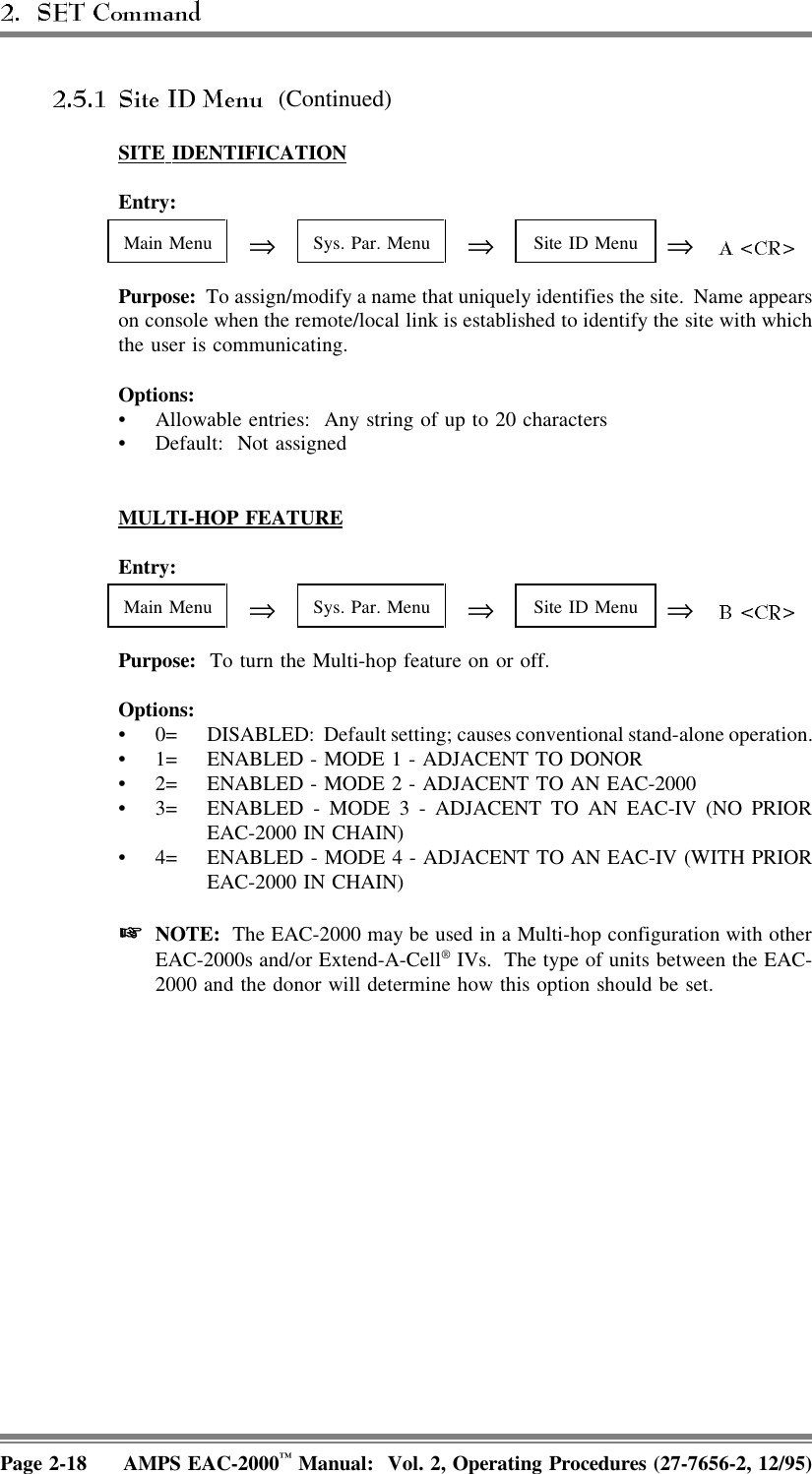  (Continued)SITE  IDENTIFICATIONEntry:Main Menu ⇒Sys. Par. Menu ⇒Site ID Menu ⇒Purpose:  To assign/modify a name that uniquely identifies the site.  Name appearson console when the remote/local link is established to identify the site with whichthe user is communicating.Options:• Allowable entries:  Any string of up to 20 characters• Default: Not assignedMULTI-HOP  FEATUREEntry:Main Menu ⇒Sys. Par. Menu ⇒Site ID Menu ⇒Purpose:  To turn the Multi-hop feature on or off.Options:• 0= DISABLED:  Default setting; causes conventional stand-alone operation.• 1= ENABLED - MODE 1 - ADJACENT TO DONOR• 2= ENABLED - MODE 2 - ADJACENT TO AN EAC-2000• 3= ENABLED - MODE 3 - ADJACENT TO AN EAC-IV (NO PRIOREAC-2000 IN CHAIN)• 4= ENABLED - MODE 4 - ADJACENT TO AN EAC-IV (WITH PRIOREAC-2000 IN CHAIN) NOTE:  The EAC-2000 may be used in a Multi-hop configuration with otherEAC-2000s and/or Extend-A-Cell® IVs.  The type of units between the EAC-2000 and the donor will determine how this option should be set.Page 2-18 AMPS EAC-2000™ Manual:  Vol. 2, Operating Procedures (27-7656-2, 12/95)