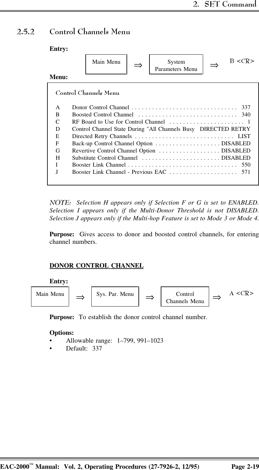 Entry:Main Menu ⇒SystemParameters Menu ⇒Menu:A Donor Control Channel ............................... 337B Boosted Control Channel ............................. 340C RF Board to Use for Control Channel ...................... 1D Control Channel State During &quot;All Channels Busy DIRECTED RETRYE Directed Retry Channels ............................. LISTF Back-up Control Channel Option ...................DISABLEDG Revertive Control Channel Option ..................DISABLEDH Substitute Control Channel .......................DISABLEDI Booster Link Channel................................ 550J Booster Link Channel - Previous EAC .................... 571  Selection H appears only if Selection F or G is set to ENABLED.Selection I appears only if the Multi-Donor Threshold is not DISABLED.Selection J appears only if the Multi-hop Feature is set to Mode 3 or Mode 4.Purpose:  Gives access to donor and boosted control channels, for enteringchannel numbers.DONOR  CONTROL  CHANNELEntry:Main Menu ⇒Sys. Par. Menu ⇒ControlChannels Menu ⇒Purpose:  To establish the donor control channel number. Options:• Allowable range:  1–799, 991–1023• Default: 337EAC-2000™ Manual:  Vol. 2, Operating Procedures (27-7926-2, 12/95) Page 2-19