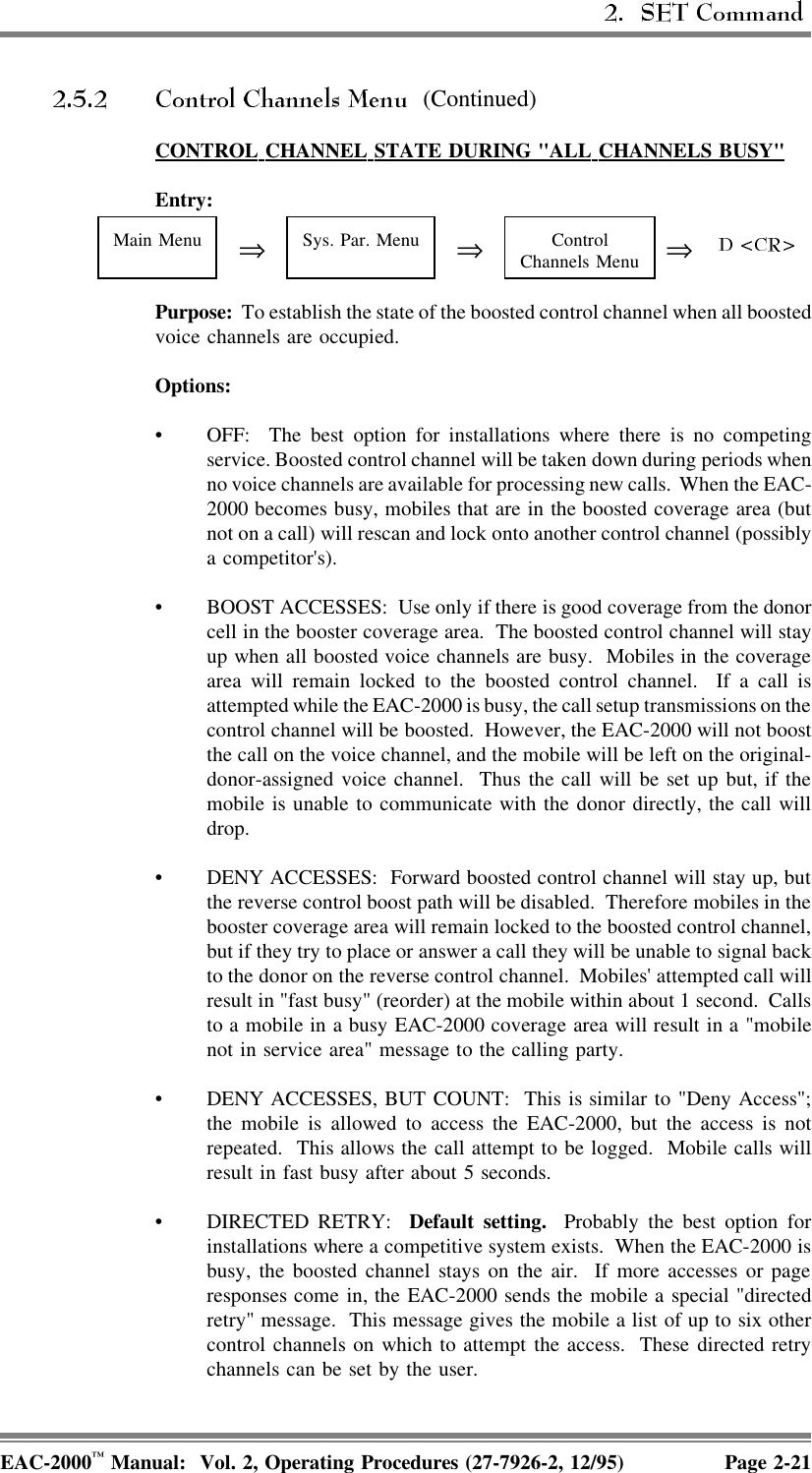  (Continued)CONTROL  CHANNEL  STATE  DURING  &quot;ALL  CHANNELS  BUSY&quot;Entry:Main Menu ⇒Sys. Par. Menu ⇒ControlChannels Menu ⇒Purpose:  To establish the state of the boosted control channel when all boostedvoice channels are occupied. Options: • OFF:  The best option for installations where there is no competingservice. Boosted control channel will be taken down during periods whenno voice channels are available for processing new calls.  When the EAC-2000 becomes busy, mobiles that are in the boosted coverage area (butnot on a call) will rescan and lock onto another control channel (possiblya competitor&apos;s).• BOOST ACCESSES:  Use only if there is good coverage from the donorcell in the booster coverage area.  The boosted control channel will stayup when all boosted voice channels are busy.  Mobiles in the coveragearea will remain locked to the boosted control channel.  If a call isattempted while the EAC-2000 is busy, the call setup transmissions on thecontrol channel will be boosted.  However, the EAC-2000 will not boostthe call on the voice channel, and the mobile will be left on the original-donor-assigned voice channel.  Thus the call will be set up but, if themobile is unable to communicate with the donor directly, the call willdrop.• DENY ACCESSES:  Forward boosted control channel will stay up, butthe reverse control boost path will be disabled.  Therefore mobiles in thebooster coverage area will remain locked to the boosted control channel,but if they try to place or answer a call they will be unable to signal backto the donor on the reverse control channel.  Mobiles&apos; attempted call willresult in &quot;fast busy&quot; (reorder) at the mobile within about 1 second.  Callsto a mobile in a busy EAC-2000 coverage area will result in a &quot;mobilenot in service area&quot; message to the calling party.• DENY ACCESSES, BUT COUNT:  This is similar to &quot;Deny Access&quot;;the mobile is allowed to access the EAC-2000, but the access is notrepeated.  This allows the call attempt to be logged.  Mobile calls willresult in fast busy after about 5 seconds.• DIRECTED RETRY:  Default setting.  Probably the best option forinstallations where a competitive system exists.  When the EAC-2000 isbusy, the boosted channel stays on the air.  If more accesses or pageresponses come in, the EAC-2000 sends the mobile a special &quot;directedretry&quot; message.  This message gives the mobile a list of up to six othercontrol channels on which to attempt the access.  These directed retrychannels can be set by the user.EAC-2000™ Manual:  Vol. 2, Operating Procedures (27-7926-2, 12/95) Page 2-21