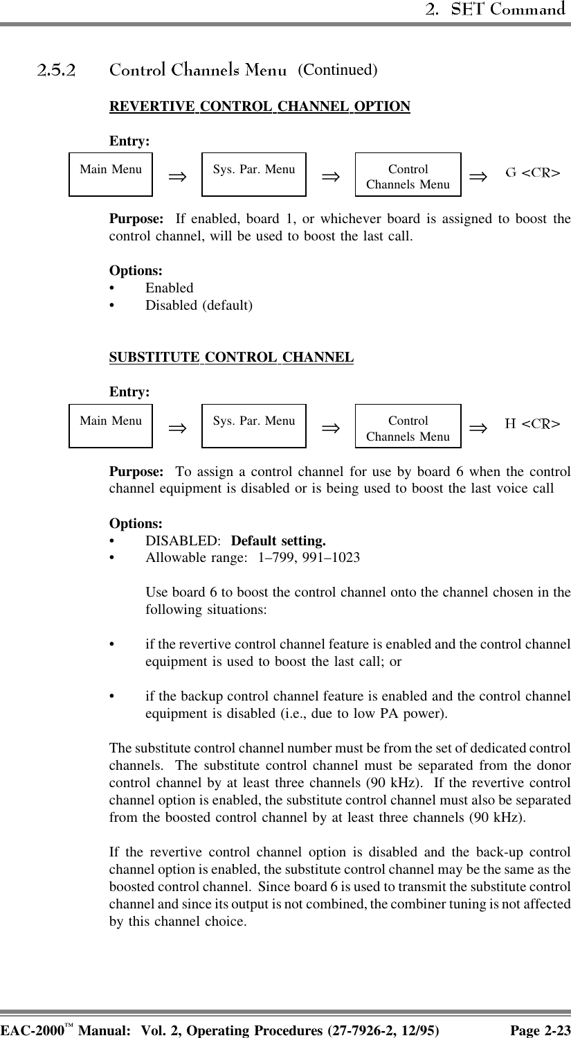  (Continued)REVERTIVE  CONTROL  CHANNEL  OPTIONEntry:Main Menu ⇒Sys. Par. Menu ⇒ControlChannels Menu ⇒Purpose:  If enabled, board 1, or whichever board is assigned to boost thecontrol channel, will be used to boost the last call.Options:• Enabled• Disabled (default)SUBSTITUTE  CONTROL  CHANNELEntry:Main Menu ⇒Sys. Par. Menu ⇒ControlChannels Menu ⇒Purpose:  To assign a control channel for use by board 6 when the controlchannel equipment is disabled or is being used to boost the last voice callOptions:• DISABLED:  Default setting. • Allowable range:  1–799, 991–1023Use board 6 to boost the control channel onto the channel chosen in thefollowing situations:• if the revertive control channel feature is enabled and the control channelequipment is used to boost the last call; or• if the backup control channel feature is enabled and the control channelequipment is disabled (i.e., due to low PA power).The substitute control channel number must be from the set of dedicated controlchannels.  The substitute control channel must be separated from the donorcontrol channel by at least three channels (90 kHz).  If the revertive controlchannel option is enabled, the substitute control channel must also be separatedfrom the boosted control channel by at least three channels (90 kHz).If the revertive control channel option is disabled and the back-up controlchannel option is enabled, the substitute control channel may be the same as theboosted control channel.  Since board 6 is used to transmit the substitute controlchannel and since its output is not combined, the combiner tuning is not affectedby this channel choice.EAC-2000™ Manual:  Vol. 2, Operating Procedures (27-7926-2, 12/95) Page 2-23