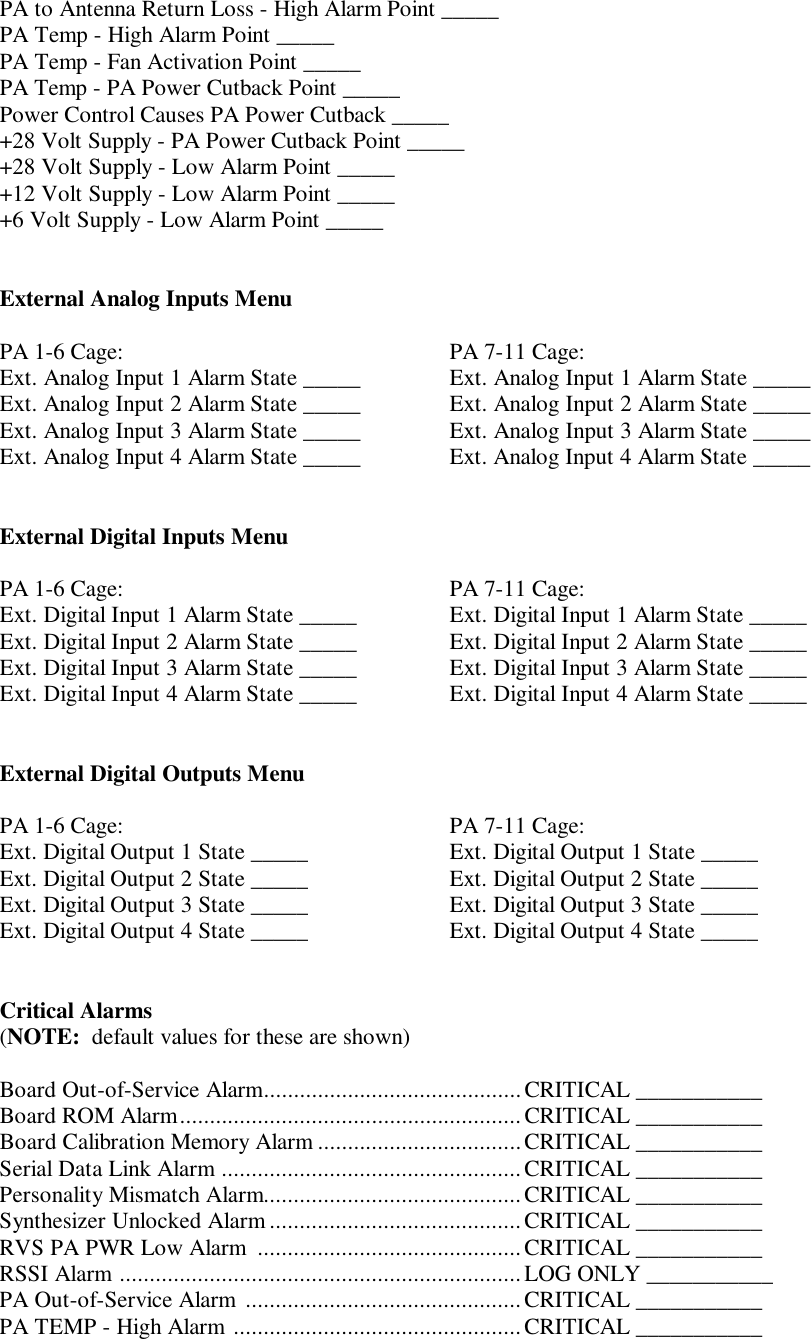 PA to Antenna Return Loss - High Alarm Point _____PA Temp - High Alarm Point _____PA Temp - Fan Activation Point _____PA Temp - PA Power Cutback Point _____Power Control Causes PA Power Cutback _____+28 Volt Supply - PA Power Cutback Point _____+28 Volt Supply - Low Alarm Point _____+12 Volt Supply - Low Alarm Point _____+6 Volt Supply - Low Alarm Point _____External Analog Inputs MenuPA 1-6 Cage: PA 7-11 Cage:Ext. Analog Input 1 Alarm State _____ Ext. Analog Input 1 Alarm State _____Ext. Analog Input 2 Alarm State _____ Ext. Analog Input 2 Alarm State _____Ext. Analog Input 3 Alarm State _____ Ext. Analog Input 3 Alarm State _____Ext. Analog Input 4 Alarm State _____ Ext. Analog Input 4 Alarm State _____External Digital Inputs MenuPA 1-6 Cage: PA 7-11 Cage:Ext. Digital Input 1 Alarm State _____ Ext. Digital Input 1 Alarm State _____Ext. Digital Input 2 Alarm State _____ Ext. Digital Input 2 Alarm State _____Ext. Digital Input 3 Alarm State _____ Ext. Digital Input 3 Alarm State _____Ext. Digital Input 4 Alarm State _____ Ext. Digital Input 4 Alarm State _____External Digital Outputs MenuPA 1-6 Cage: PA 7-11 Cage:Ext. Digital Output 1 State _____ Ext. Digital Output 1 State _____Ext. Digital Output 2 State _____ Ext. Digital Output 2 State _____Ext. Digital Output 3 State _____ Ext. Digital Output 3 State _____Ext. Digital Output 4 State _____ Ext. Digital Output 4 State _____Critical Alarms(NOTE:  default values for these are shown)Board Out-of-Service Alarm...........................................CRITICAL ___________Board ROM Alarm.........................................................CRITICAL ___________Board Calibration Memory Alarm ..................................CRITICAL ___________Serial Data Link Alarm ..................................................CRITICAL ___________Personality Mismatch Alarm...........................................CRITICAL ___________Synthesizer Unlocked Alarm ..........................................CRITICAL ___________RVS PA PWR Low Alarm  ............................................ CRITICAL ___________RSSI Alarm ...................................................................LOG ONLY ___________PA Out-of-Service Alarm  ..............................................CRITICAL ___________PA TEMP - High Alarm ................................................CRITICAL ___________