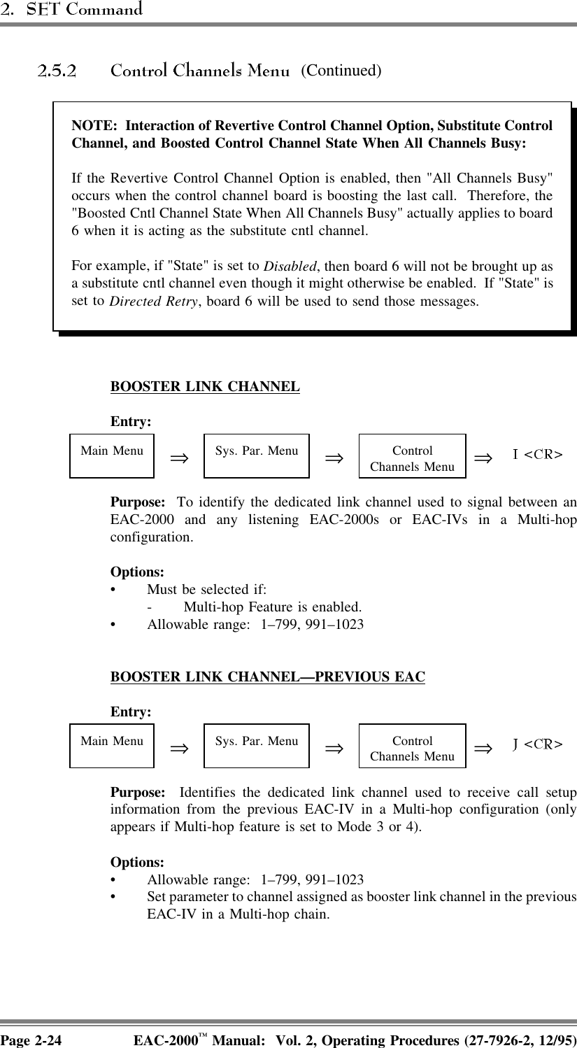  (Continued)NOTE:  Interaction of Revertive Control Channel Option, Substitute ControlChannel, and Boosted Control Channel State When All Channels Busy:If the Revertive Control Channel Option is enabled, then &quot;All Channels Busy&quot;occurs when the control channel board is boosting the last call.  Therefore, the&quot;Boosted Cntl Channel State When All Channels Busy&quot; actually applies to board6 when it is acting as the substitute cntl channel.For example, if &quot;State&quot; is set to Disabled, then board 6 will not be brought up asa substitute cntl channel even though it might otherwise be enabled.  If &quot;State&quot; isset to Directed Retry, board 6 will be used to send those messages.BOOSTER  LINK  CHANNELEntry:Main Menu ⇒Sys. Par. Menu ⇒ControlChannels Menu ⇒Purpose:  To identify the dedicated link channel used to signal between anEAC-2000 and any listening EAC-2000s or EAC-IVs in a Multi-hopconfiguration. Options:• Must be selected if:- Multi-hop Feature is enabled.• Allowable range:  1–799, 991–1023BOOSTER  LINK  CHANNEL—PREVIOUS  EACEntry:Main Menu ⇒Sys. Par. Menu ⇒ControlChannels Menu ⇒Purpose:  Identifies the dedicated link channel used to receive call setupinformation from the previous EAC-IV in a Multi-hop configuration (onlyappears if Multi-hop feature is set to Mode 3 or 4).Options:• Allowable range:  1–799, 991–1023• Set parameter to channel assigned as booster link channel in the previousEAC-IV in a Multi-hop chain.Page 2-24 EAC-2000™ Manual:  Vol. 2, Operating Procedures (27-7926-2, 12/95)