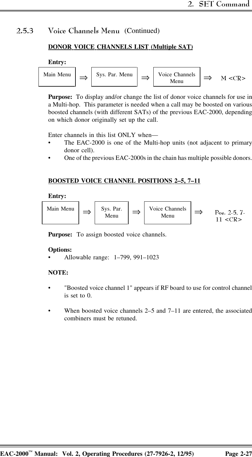  (Continued)DONOR  VOICE  CHANNELS  LIST  (Multiple  SAT)Entry:Main Menu ⇒Sys. Par. Menu ⇒Voice ChannelsMenu ⇒Purpose:  To display and/or change the list of donor voice channels for use ina Multi-hop.  This parameter is needed when a call may be boosted on variousboosted channels (with different SATs) of the previous EAC-2000, dependingon which donor originally set up the call.Enter channels in this list ONLY when—• The EAC-2000 is one of the Multi-hop units (not adjacent to primarydonor cell).• One of the previous EAC-2000s in the chain has multiple possible donors.BOOSTED  VOICE  CHANNEL  POSITIONS  2–5,  7–11Entry:Main Menu ⇒Sys. Par.Menu ⇒Voice ChannelsMenu ⇒, Purpose:  To assign boosted voice channels.Options:• Allowable range:  1–799, 991–1023NOTE:• &quot;Boosted voice channel 1&quot; appears if RF board to use for control channelis set to 0.• When boosted voice channels 2–5 and 7–11 are entered, the associatedcombiners must be retuned.EAC-2000™ Manual:  Vol. 2, Operating Procedures (27-7926-2, 12/95) Page 2-27