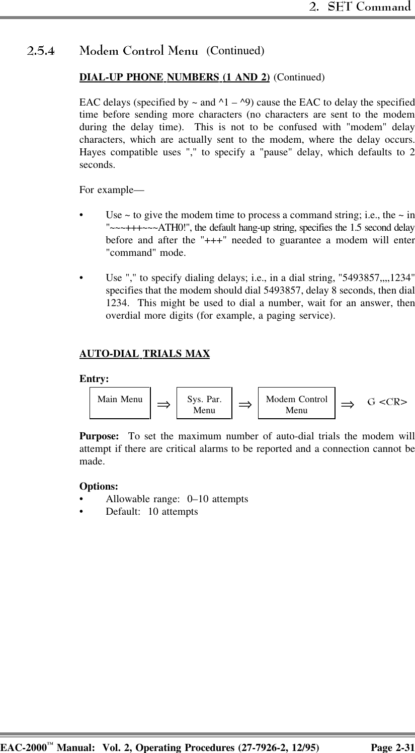  (Continued)DIAL-UP  PHONE  NUMBERS  (1  AND  2) (Continued)EAC delays (specified by ~ and ^1 – ^9) cause the EAC to delay the specifiedtime before sending more characters (no characters are sent to the modemduring the delay time).  This is not to be confused with &quot;modem&quot; delaycharacters, which are actually sent to the modem, where the delay occurs.Hayes compatible uses &quot;,&quot; to specify a &quot;pause&quot; delay, which defaults to 2seconds.For example—• Use ~ to give the modem time to process a command string; i.e., the ~ in&quot;~~~+++~~~ATH0!&quot;, the default hang-up string, specifies the 1.5 second delaybefore and after the &quot;+++&quot; needed to guarantee a modem will enter&quot;command&quot; mode.• Use &quot;,&quot; to specify dialing delays; i.e., in a dial string, &quot;5493857,,,,1234&quot;specifies that the modem should dial 5493857, delay 8 seconds, then dial1234.  This might be used to dial a number, wait for an answer, thenoverdial more digits (for example, a paging service).AUTO-DIAL  TRIALS  MAXEntry:Main Menu ⇒Sys. Par.Menu ⇒Modem ControlMenu ⇒Purpose:  To set the maximum number of auto-dial trials the modem willattempt if there are critical alarms to be reported and a connection cannot bemade.Options:• Allowable range:  0–10 attempts• Default: 10 attemptsEAC-2000™ Manual:  Vol. 2, Operating Procedures (27-7926-2, 12/95) Page 2-31