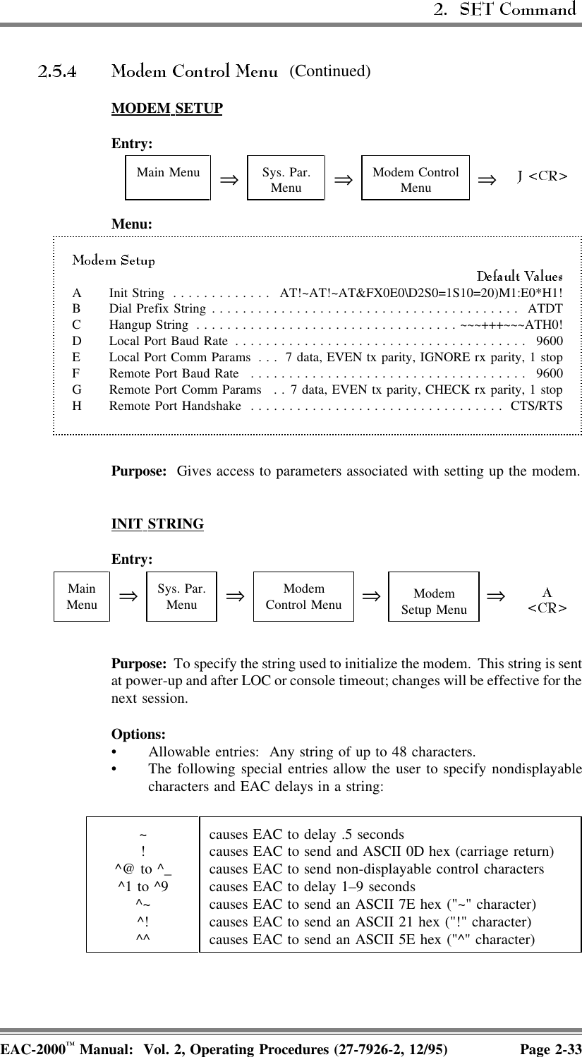   (Continued)MODEM  SETUPEntry:Main Menu ⇒Sys. Par.Menu ⇒Modem ControlMenu ⇒Menu:A Init String ............. AT!~AT!~AT&amp;FX0E0\D2S0=1S10=20)M1:E0*H1!B Dial Prefix String........................................ ATDTC Hangup String ..................................~~~+++~~~ATH0!D Local Port Baud Rate ...................................... 9600E Local Port Comm Params . . . 7 data, EVEN tx parity, IGNORE rx parity, 1 stopF Remote Port Baud Rate .................................... 9600G Remote Port Comm Params . . 7 data, EVEN tx parity, CHECK rx parity, 1 stopH Remote Port Handshake ................................. CTS/RTSPurpose:  Gives access to parameters associated with setting up the modem.INIT  STRINGEntry:MainMenu ⇒Sys. Par.Menu ⇒ModemControl Menu ⇒ModemSetup Menu ⇒Purpose:  To specify the string used to initialize the modem.  This string is sentat power-up and after LOC or console timeout; changes will be effective for thenext session.Options:• Allowable entries:  Any string of up to 48 characters. • The following special entries allow the user to specify nondisplayablecharacters and EAC delays in a string:~!^@ to ^_^1 to ^9^~^!^^causes EAC to delay .5 secondscauses EAC to send and ASCII 0D hex (carriage return)causes EAC to send non-displayable control characterscauses EAC to delay 1–9 secondscauses EAC to send an ASCII 7E hex (&quot;~&quot; character)causes EAC to send an ASCII 21 hex (&quot;!&quot; character)causes EAC to send an ASCII 5E hex (&quot;^&quot; character)EAC-2000™ Manual:  Vol. 2, Operating Procedures (27-7926-2, 12/95) Page 2-33