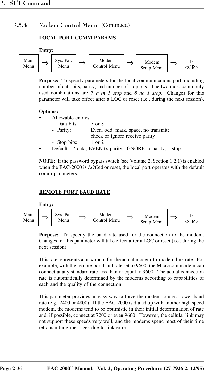(Continued)LOCAL  PORT  COMM  PARAMSEntry:MainMenu ⇒Sys. Par.Menu ⇒ModemControl Menu ⇒ModemSetup Menu ⇒Purpose:  To specify parameters for the local communications port, includingnumber of data bits, parity, and number of stop bits.  The two most commonlyused combinations are 7 even 1 stop and 8 no 1 stop. Changes for thisparameter will take effect after a LOC or reset (i.e., during the next session).Options:• Allowable entries:-  Data bits: 7 or 8 -  Parity: Even, odd, mark, space, no transmit; check or ignore receive parity-  Stop bits:  1 or 2• Default:  7 data, EVEN tx parity, IGNORE rx parity, 1 stopNOTE:  If the password bypass switch (see Volume 2, Section 1.2.1) is enabledwhen the EAC-2000 is LOCed or reset, the local port operates with the defaultcomm parameters.REMOTE  PORT  BAUD  RATEEntry:MainMenu ⇒Sys. Par.Menu ⇒ModemControl Menu ⇒ModemSetup Menu ⇒Purpose:  To specify the baud rate used for the connection to the modem.Changes for this parameter will take effect after a LOC or reset (i.e., during thenext session).This rate represents a maximum for the actual modem-to-modem link rate.  Forexample, with the remote port baud rate set to 9600, the Microcom modem canconnect at any standard rate less than or equal to 9600.  The actual connectionrate is automatically determined by the modems according to capabilities ofeach and the quality of the connection.This parameter provides an easy way to force the modem to use a lower baudrate (e.g., 2400 or 4800).  If the EAC-2000 is dialed up with another high speedmodem, the modems tend to be optimistic in their initial determination of rateand, if possible, connect at 7200 or even 9600.  However, the cellular link maynot support these speeds very well, and the modems spend most of their timeretransmitting messages due to link errors.Page 2-36 EAC-2000™ Manual:  Vol. 2, Operating Procedures (27-7926-2, 12/95)