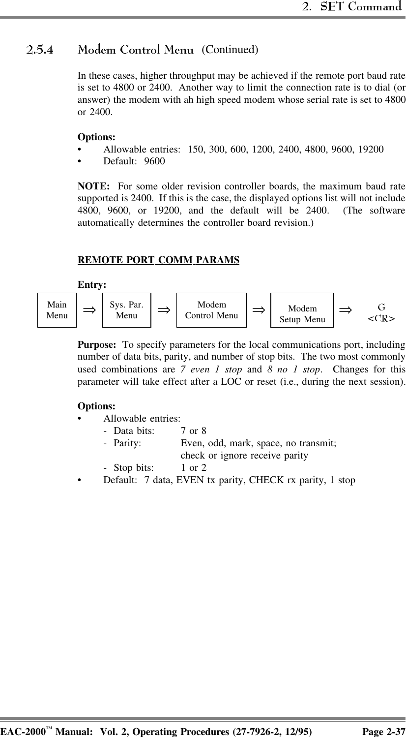  (Continued)In these cases, higher throughput may be achieved if the remote port baud rateis set to 4800 or 2400.  Another way to limit the connection rate is to dial (oranswer) the modem with ah high speed modem whose serial rate is set to 4800or 2400.Options:• Allowable entries:  150, 300, 600, 1200, 2400, 4800, 9600, 19200• Default: 9600NOTE:  For some older revision controller boards, the maximum baud ratesupported is 2400.  If this is the case, the displayed options list will not include4800, 9600, or 19200, and the default will be 2400.  (The softwareautomatically determines the controller board revision.)REMOTE  PORT  COMM  PARAMSEntry:MainMenu ⇒Sys. Par.Menu ⇒ModemControl Menu ⇒ModemSetup Menu ⇒Purpose:  To specify parameters for the local communications port, includingnumber of data bits, parity, and number of stop bits.  The two most commonlyused combinations are 7 even 1 stop and 8 no 1 stop. Changes for thisparameter will take effect after a LOC or reset (i.e., during the next session).Options:• Allowable entries:-  Data bits: 7 or 8 -  Parity: Even, odd, mark, space, no transmit; check or ignore receive parity-  Stop bits:  1 or 2• Default:  7 data, EVEN tx parity, CHECK rx parity, 1 stopEAC-2000™ Manual:  Vol. 2, Operating Procedures (27-7926-2, 12/95) Page 2-37