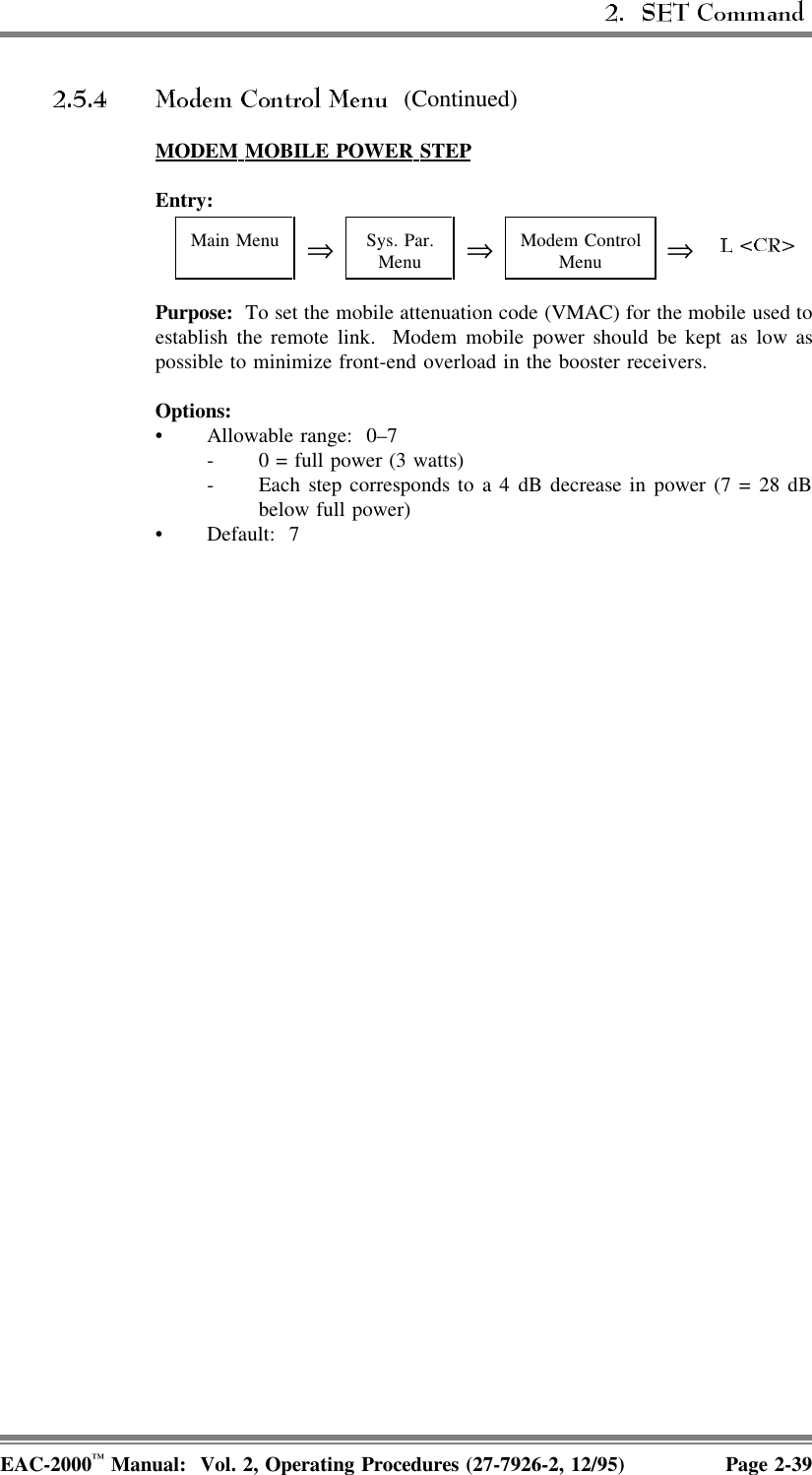  (Continued)MODEM  MOBILE  POWER  STEPEntry:Main Menu ⇒Sys. Par.Menu ⇒Modem ControlMenu ⇒Purpose:  To set the mobile attenuation code (VMAC) for the mobile used toestablish the remote link.  Modem mobile power should be kept as low aspossible to minimize front-end overload in the booster receivers.Options:• Allowable range:  0–7- 0 = full power (3 watts)- Each step corresponds to a 4 dB decrease in power (7 = 28 dBbelow full power)• Default: 7EAC-2000™ Manual:  Vol. 2, Operating Procedures (27-7926-2, 12/95) Page 2-39