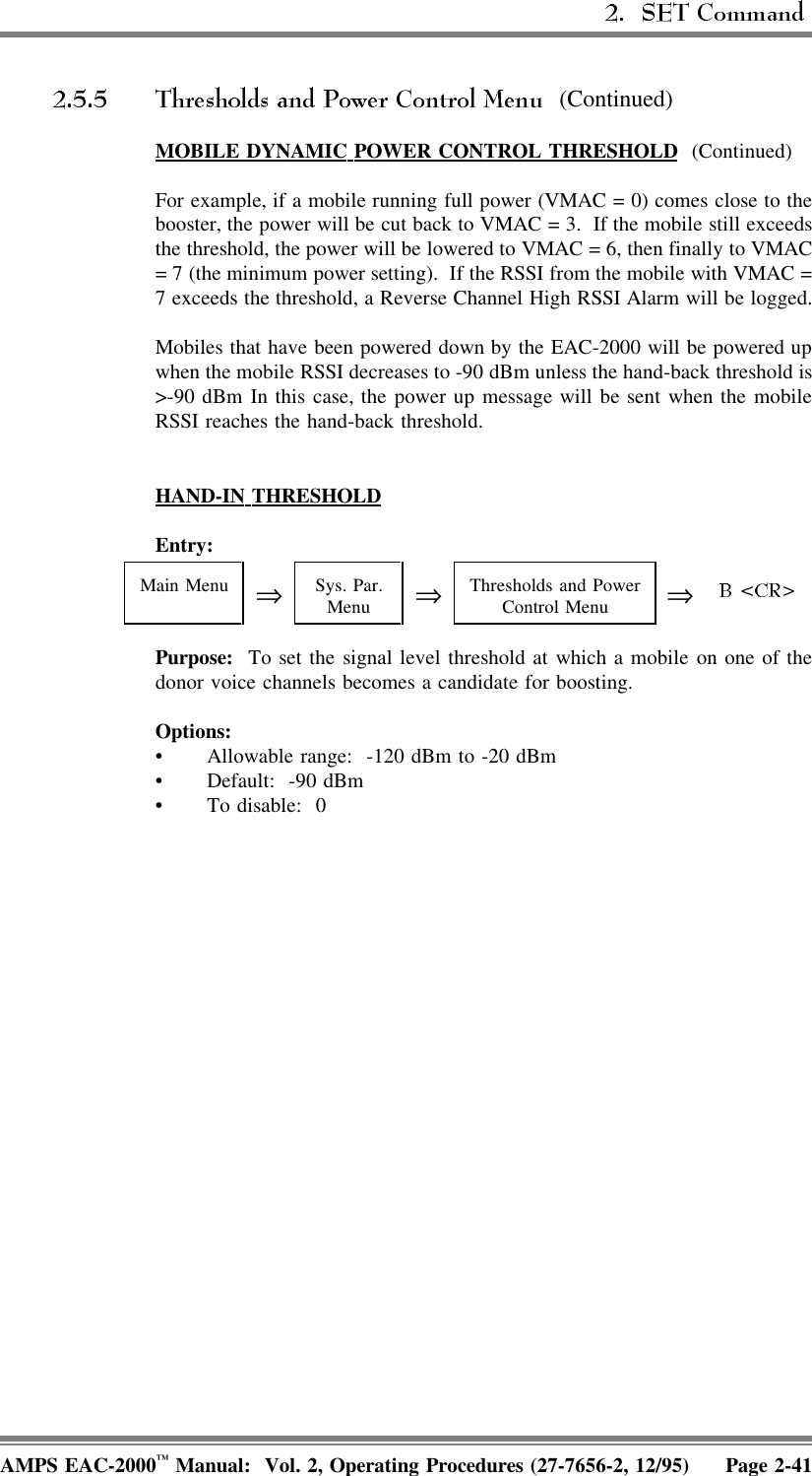  (Continued)MOBILE  DYNAMIC  POWER  CONTROL  THRESHOLD (Continued)For example, if a mobile running full power (VMAC = 0) comes close to thebooster, the power will be cut back to VMAC = 3.  If the mobile still exceedsthe threshold, the power will be lowered to VMAC = 6, then finally to VMAC= 7 (the minimum power setting).  If the RSSI from the mobile with VMAC =7 exceeds the threshold, a Reverse Channel High RSSI Alarm will be logged.Mobiles that have been powered down by the EAC-2000 will be powered upwhen the mobile RSSI decreases to -90 dBm unless the hand-back threshold is&gt;-90 dBm In this case, the power up message will be sent when the mobileRSSI reaches the hand-back threshold.HAND-IN  THRESHOLDEntry: Main Menu ⇒Sys. Par.Menu ⇒Thresholds and PowerControl Menu ⇒Purpose:  To set the signal level threshold at which a mobile on one of thedonor voice channels becomes a candidate for boosting.Options:• Allowable range:  -120 dBm to -20 dBm• Default: -90 dBm• To disable:  0AMPS EAC-2000™ Manual:  Vol. 2, Operating Procedures (27-7656-2, 12/95) Page 2-41