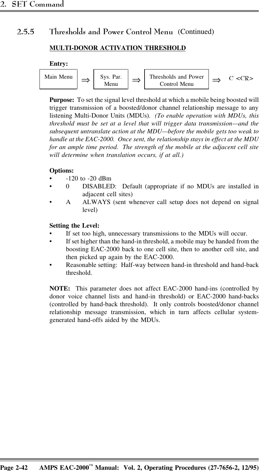  (Continued)MULTI-DONOR  ACTIVATION  THRESHOLDEntry: Main Menu ⇒Sys. Par.Menu ⇒Thresholds and PowerControl Menu ⇒Purpose:  To set the signal level threshold at which a mobile being boosted willtrigger transmission of a boosted/donor channel relationship message to anylistening Multi-Donor Units (MDUs).  (To enable operation with MDUs, thisthreshold must be set at a level that will trigger data transmission—and thesubsequent untranslate action at the MDU—before the mobile gets too weak tohandle at the EAC-2000.  Once sent, the relationship stays in effect at the MDUfor an ample time period.  The strength of the mobile at the adjacent cell sitewill determine when translation occurs, if at all.)Options:• -120 to -20 dBm• 0 DISABLED:  Default (appropriate if no MDUs are installed inadjacent cell sites)• A ALWAYS (sent whenever call setup does not depend on signallevel)Setting the Level:• If set too high, unnecessary transmissions to the MDUs will occur.• If set higher than the hand-in threshold, a mobile may be handed from theboosting EAC-2000 back to one cell site, then to another cell site, andthen picked up again by the EAC-2000.• Reasonable setting:  Half-way between hand-in threshold and hand-backthreshold.NOTE:  This parameter does not affect EAC-2000 hand-ins (controlled bydonor voice channel lists and hand-in threshold) or EAC-2000 hand-backs(controlled by hand-back threshold).  It only controls boosted/donor channelrelationship message transmission, which in turn affects cellular system-generated hand-offs aided by the MDUs.Page 2-42 AMPS EAC-2000™ Manual:  Vol. 2, Operating Procedures (27-7656-2, 12/95)