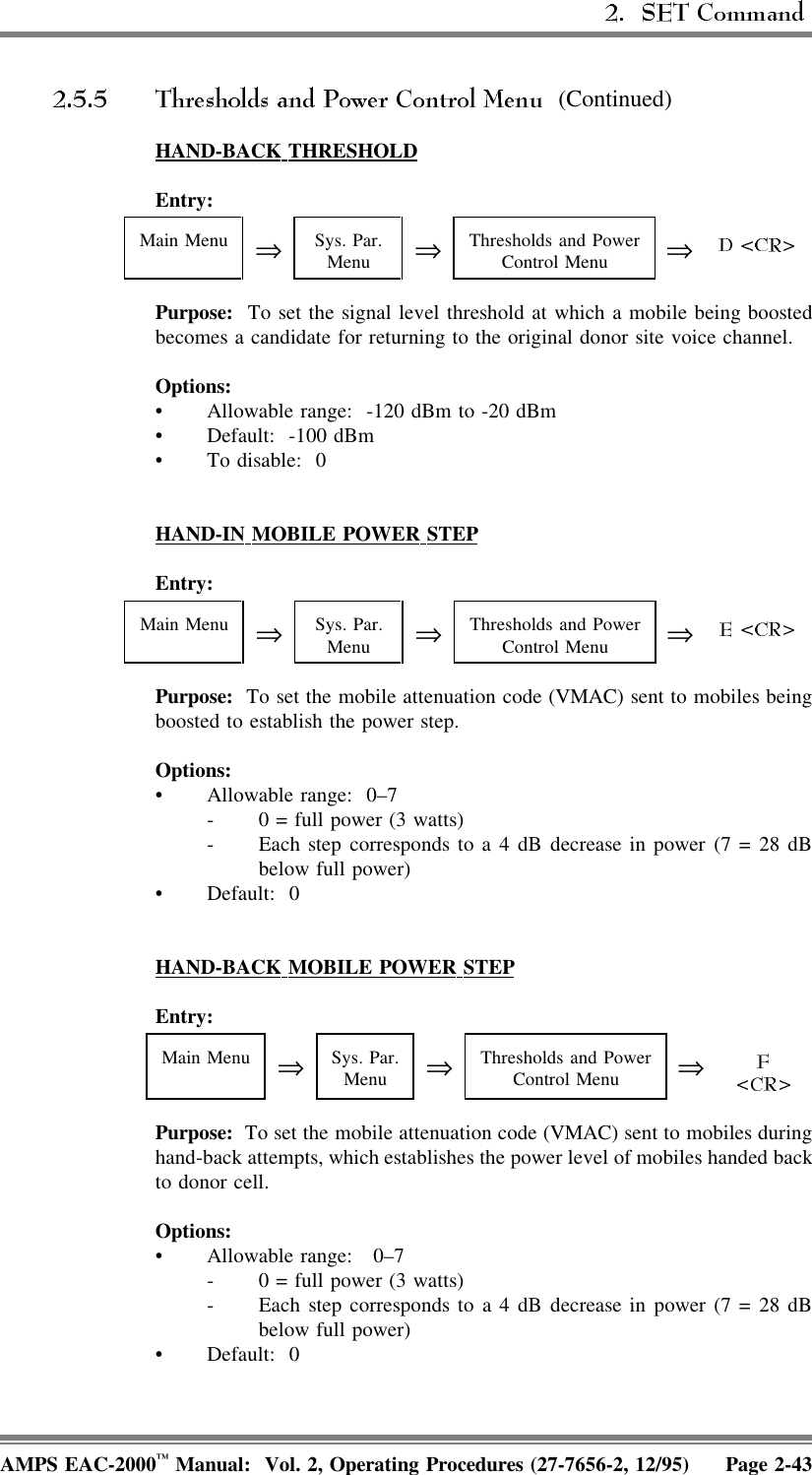  (Continued)HAND-BACK  THRESHOLDEntry: Main Menu ⇒Sys. Par.Menu ⇒Thresholds and PowerControl Menu ⇒Purpose:  To set the signal level threshold at which a mobile being boostedbecomes a candidate for returning to the original donor site voice channel.Options:• Allowable range:  -120 dBm to -20 dBm• Default: -100 dBm• To disable:  0HAND-IN  MOBILE  POWER  STEPEntry: Main Menu ⇒Sys. Par.Menu ⇒Thresholds and PowerControl Menu ⇒Purpose:  To set the mobile attenuation code (VMAC) sent to mobiles beingboosted to establish the power step. Options:• Allowable range:  0–7- 0 = full power (3 watts)- Each step corresponds to a 4 dB decrease in power (7 = 28 dBbelow full power)• Default: 0HAND-BACK  MOBILE  POWER  STEPEntry: Main Menu ⇒Sys. Par.Menu ⇒Thresholds and PowerControl Menu ⇒Purpose:  To set the mobile attenuation code (VMAC) sent to mobiles duringhand-back attempts, which establishes the power level of mobiles handed backto donor cell.Options:• Allowable range:  0–7- 0 = full power (3 watts)- Each step corresponds to a 4 dB decrease in power (7 = 28 dBbelow full power)• Default: 0AMPS EAC-2000™ Manual:  Vol. 2, Operating Procedures (27-7656-2, 12/95) Page 2-43