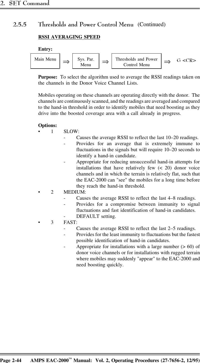  (Continued)RSSI  AVERAGING  SPEEDEntry:Main Menu ⇒Sys. Par.Menu ⇒Thresholds and PowerControl Menu ⇒Purpose:  To select the algorithm used to average the RSSI readings taken onthe channels in the Donor Voice Channel Lists.Mobiles operating on these channels are operating directly with the donor.  Thechannels are continuously scanned, and the readings are averaged and comparedto the hand-in threshold in order to identify mobiles that need boosting as theydrive into the boosted coverage area with a call already in progress.Options:• 1 SLOW: - Causes the average RSSI to reflect the last 10–20 readings. - Provides for an average that is extremely immune tofluctuations in the signals but will require 10–20 seconds toidentify a hand-in candidate. - Appropriate for reducing unsuccessful hand-in attempts forinstallations that have relatively few (&lt; 20) donor voicechannels and in which the terrain is relatively flat, such thatthe EAC-2000 can &quot;see&quot; the mobiles for a long time beforethey reach the hand-in threshold.• 2 MEDIUM: - Causes the average RSSI to reflect the last 4–8 readings. - Provides for a compromise between immunity to signalfluctuations and fast identification of hand-in candidates.- DEFAULT setting.• 3 FAST: - Causes the average RSSI to reflect the last 2–5 readings. - Provides for the least immunity to fluctuations but the fastestpossible identification of hand-in candidates. - Appropriate for installations with a large number (&gt; 60) ofdonor voice channels or for installations with rugged terrainwhere mobiles may suddenly &quot;appear&quot; to the EAC-2000 andneed boosting quickly.Page 2-44 AMPS EAC-2000™ Manual:  Vol. 2, Operating Procedures (27-7656-2, 12/95)