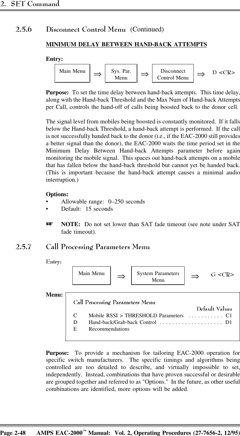  (Continued)MINIMUM  DELAY  BETWEEN  HAND-BACK  ATTEMPTSEntry:Main Menu ⇒Sys. Par.Menu ⇒DisconnectControl Menu ⇒Purpose:  To set the time delay between hand-back attempts.  This time delay,along with the Hand-back Threshold and the Max Num of Hand-back Attemptsper Call, controls the hand-off of calls being boosted back to the donor cell.The signal level from mobiles being boosted is constantly monitored.  If it fallsbelow the Hand-back Threshold, a hand-back attempt is performed.  If the callis not successfully handed back to the donor (i.e., if the EAC-2000 still providesa better signal than the donor), the EAC-2000 waits the time period set in theMinimum Delay Between Hand-back Attempts parameter before againmonitoring the mobile signal.  This spaces out hand-back attempts on a mobilethat has fallen below the hand-back threshold but cannot yet be handed back.(This is important because the hand-back attempt causes a minimal audiointerruption.)Options:• Allowable range:  0–250 seconds• Default: 15 seconds NOTE:  Do not set lower than SAT fade timeout (see note under SATfade timeout).Main Menu ⇒System ParametersMenu ⇒Menu:C Mobile RSSI &gt; THRESHOLD Parameters ........... C1D Hand-back/Grab-back Control .................... D1E Recommendations Purpose:  To provide a mechanism for tailoring EAC-2000 operation forspecific switch manufacturers.  The specific timings and algorithms beingcontrolled are too detailed to describe, and virtually impossible to set,independently.  Instead, combinations that have proven successful or desirableare grouped together and referred to as &quot;Options.&quot;  In the future, as other usefulcombinations are identified, more options will be added.Page 2-48 AMPS EAC-2000™ Manual:  Vol. 2, Operating Procedures (27-7656-2, 12/95)