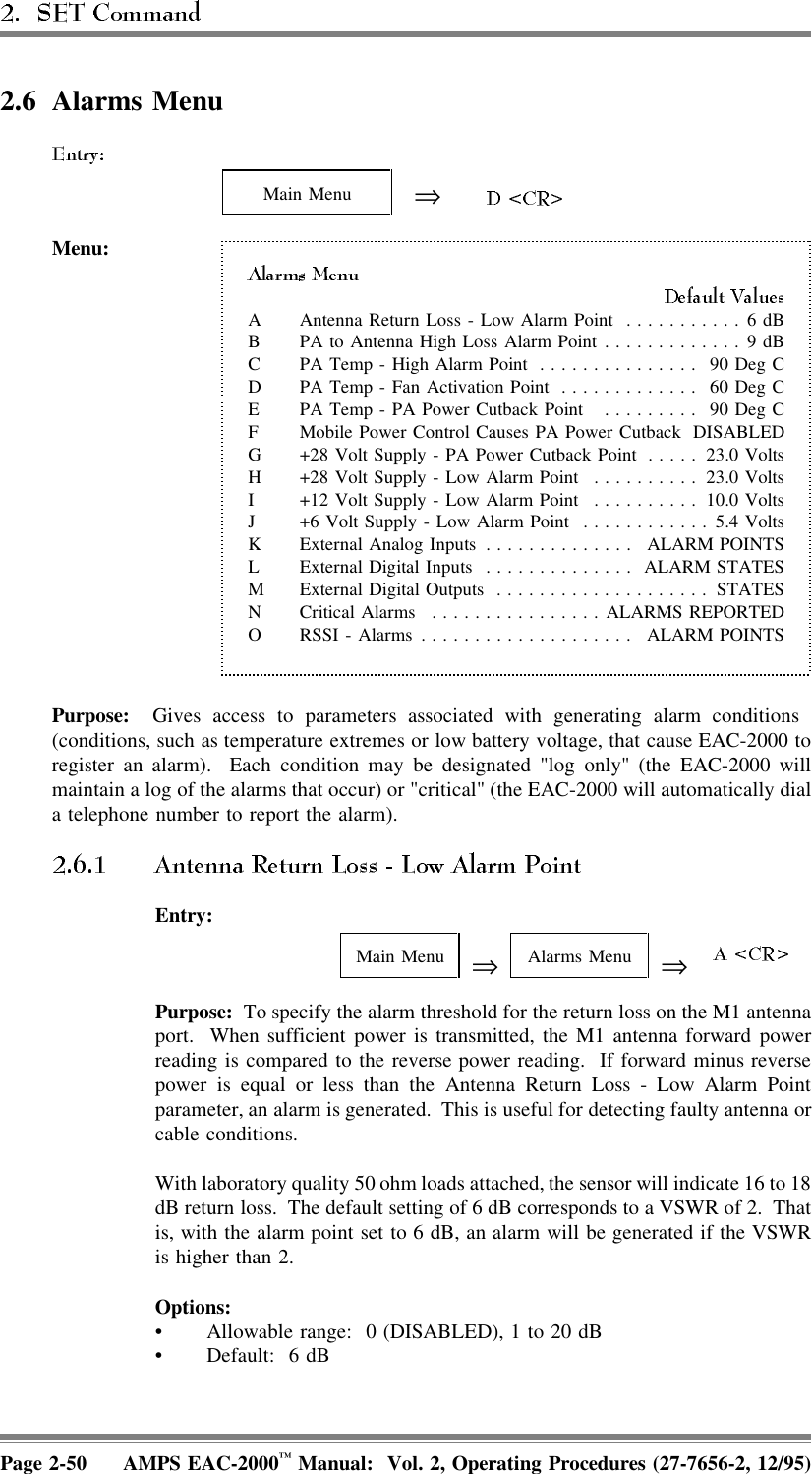 2.6 Alarms MenuMain Menu ⇒Menu:A Antenna Return Loss - Low Alarm Point ...........6 dBB PA to Antenna High Loss Alarm Point.............9 dBC PA Temp - High Alarm Point ............... 90 Deg CD PA Temp - Fan Activation Point ............. 60 Deg CE PA Temp - PA Power Cutback Point  ......... 90 Deg CF Mobile Power Control Causes PA Power Cutback DISABLEDG +28 Volt Supply - PA Power Cutback Point ..... 23.0 VoltsH +28 Volt Supply - Low Alarm Point .......... 23.0 VoltsI +12 Volt Supply - Low Alarm Point .......... 10.0 VoltsJ +6 Volt Supply - Low Alarm Point ............5.4 VoltsK External Analog Inputs .............. ALARM POINTSL External Digital Inputs .............. ALARM STATESM External Digital Outputs .................... STATESN Critical Alarms ................ALARMS REPORTEDO RSSI - Alarms .................... ALARM POINTSPurpose:  Gives access to parameters associated with generating alarm conditions (conditions, such as temperature extremes or low battery voltage, that cause EAC-2000 toregister an alarm).  Each condition may be designated &quot;log only&quot; (the EAC-2000 willmaintain a log of the alarms that occur) or &quot;critical&quot; (the EAC-2000 will automatically diala telephone number to report the alarm).Entry:Main Menu ⇒Alarms Menu ⇒ Purpose:  To specify the alarm threshold for the return loss on the M1 antennaport.  When sufficient power is transmitted, the M1 antenna forward powerreading is compared to the reverse power reading.  If forward minus reversepower is equal or less than the Antenna Return Loss - Low Alarm Pointparameter, an alarm is generated.  This is useful for detecting faulty antenna orcable conditions.With laboratory quality 50 ohm loads attached, the sensor will indicate 16 to 18dB return loss.  The default setting of 6 dB corresponds to a VSWR of 2.  Thatis, with the alarm point set to 6 dB, an alarm will be generated if the VSWRis higher than 2.Options:• Allowable range:  0 (DISABLED), 1 to 20 dB• Default: 6 dBPage 2-50 AMPS EAC-2000™ Manual:  Vol. 2, Operating Procedures (27-7656-2, 12/95)