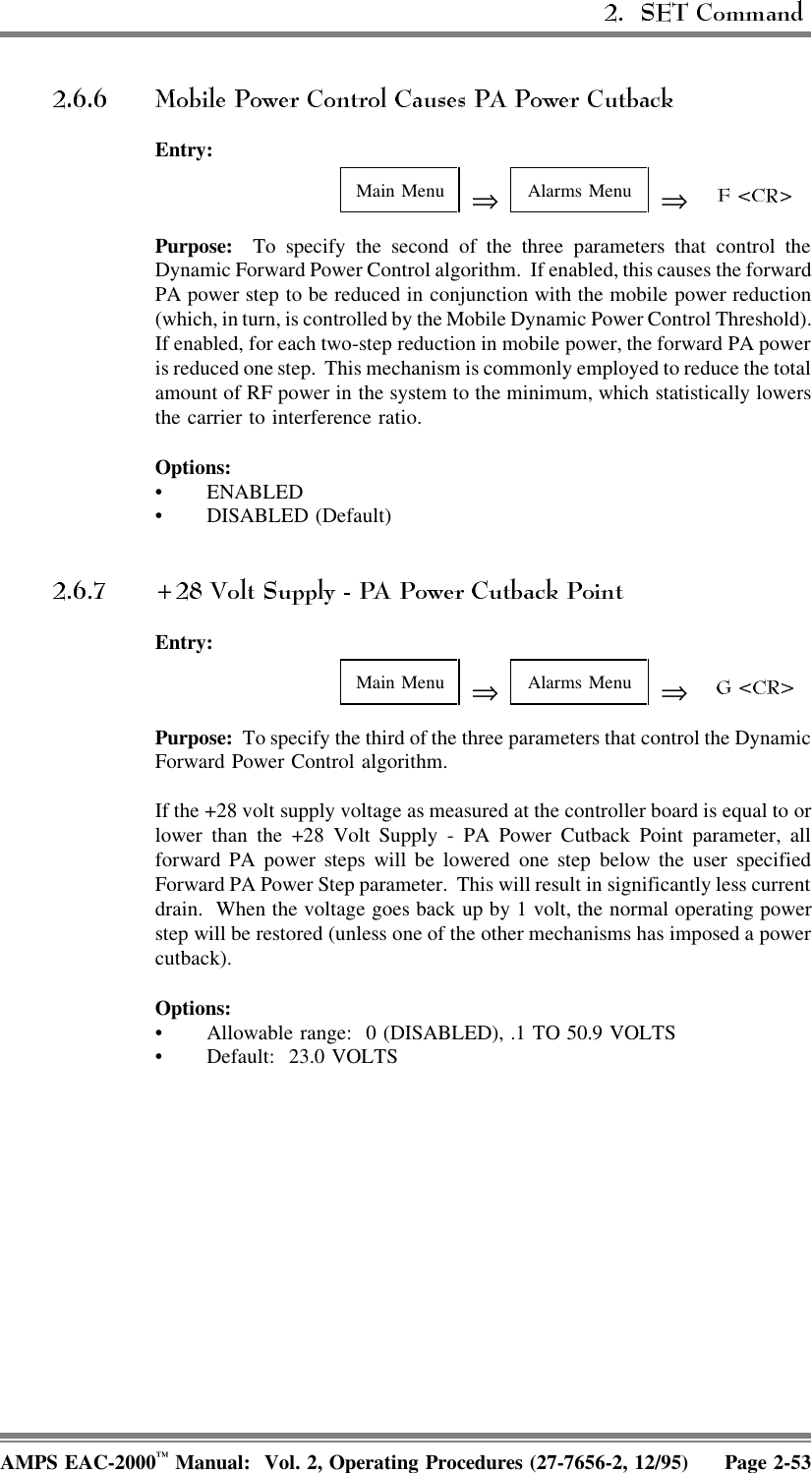 Entry:Main Menu ⇒Alarms Menu ⇒Purpose:  To specify the second of the three parameters that control theDynamic Forward Power Control algorithm.  If enabled, this causes the forwardPA power step to be reduced in conjunction with the mobile power reduction(which, in turn, is controlled by the Mobile Dynamic Power Control Threshold).If enabled, for each two-step reduction in mobile power, the forward PA poweris reduced one step.  This mechanism is commonly employed to reduce the totalamount of RF power in the system to the minimum, which statistically lowersthe carrier to interference ratio.Options:• ENABLED• DISABLED (Default)Entry:Main Menu ⇒Alarms Menu ⇒Purpose:  To specify the third of the three parameters that control the DynamicForward Power Control algorithm.If the +28 volt supply voltage as measured at the controller board is equal to orlower than the +28 Volt Supply - PA Power Cutback Point parameter, allforward PA power steps will be lowered one step below the user specifiedForward PA Power Step parameter.  This will result in significantly less currentdrain.  When the voltage goes back up by 1 volt, the normal operating powerstep will be restored (unless one of the other mechanisms has imposed a powercutback).Options:• Allowable range:  0 (DISABLED), .1 TO 50.9 VOLTS• Default: 23.0 VOLTSAMPS EAC-2000™ Manual:  Vol. 2, Operating Procedures (27-7656-2, 12/95) Page 2-53