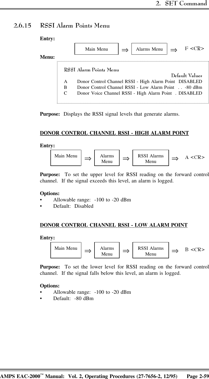 Entry:Main Menu ⇒Alarms Menu ⇒Menu:A Donor Control Channel RSSI - High Alarm Point DISABLEDB Donor Control Channel RSSI - Low Alarm Point . . -80 dBmC Donor Voice Channel RSSI - High Alarm Point . DISABLEDPurpose:  Displays the RSSI signal levels that generate alarms.DONOR  CONTROL  CHANNEL  RSSI  -  HIGH  ALARM  POINTEntry:Main Menu ⇒AlarmsMenu ⇒RSSI AlarmsMenu ⇒Purpose:  To set the upper level for RSSI reading on the forward controlchannel.  If the signal exceeds this level, an alarm is logged.Options:• Allowable range:  -100 to -20 dBm• Default: DisabledDONOR  CONTROL  CHANNEL  RSSI  -  LOW  ALARM  POINTEntry:Main Menu ⇒AlarmsMenu ⇒RSSI AlarmsMenu ⇒Purpose:  To set the lower level for RSSI reading on the forward controlchannel.  If the signal falls below this level, an alarm is logged.Options:• Allowable range:  -100 to -20 dBm• Default: -80 dBmAMPS EAC-2000™ Manual:  Vol. 2, Operating Procedures (27-7656-2, 12/95) Page 2-59