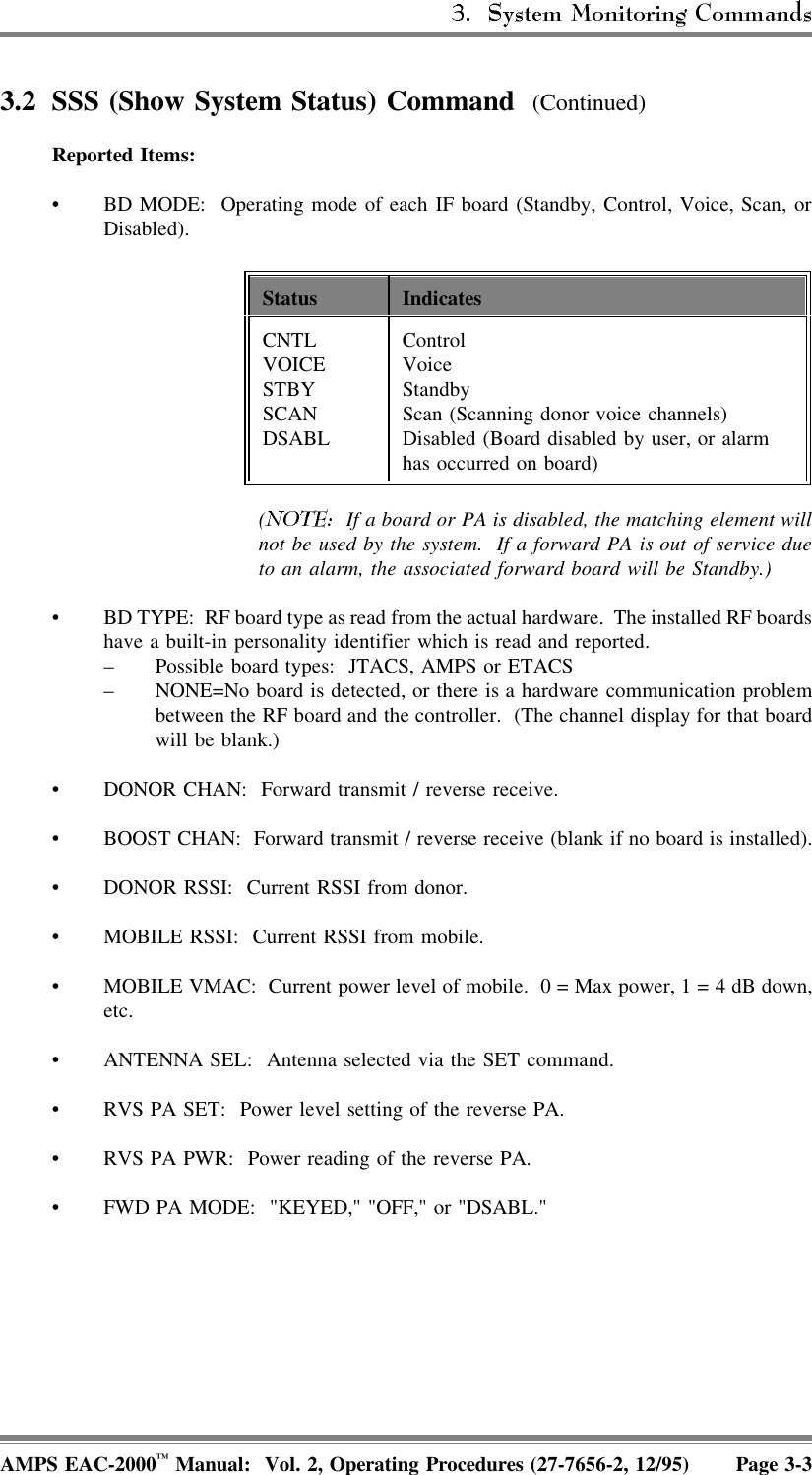 3.2 SSS (Show System Status) Command  (Continued)Reported Items:• BD MODE:  Operating mode of each IF board (Standby, Control, Voice, Scan, orDisabled).Status IndicatesCNTLVOICESTBYSCAN DSABL Control VoiceStandbyScan (Scanning donor voice channels)Disabled (Board disabled by user, or alarmhas occurred on board)(  If a board or PA is disabled, the matching element willnot be used by the system.  If a forward PA is out of service dueto an alarm, the associated forward board will be Standby.)• BD TYPE:  RF board type as read from the actual hardware.  The installed RF boardshave a built-in personality identifier which is read and reported.– Possible board types:  JTACS, AMPS or ETACS– NONE=No board is detected, or there is a hardware communication problembetween the RF board and the controller.  (The channel display for that boardwill be blank.) • DONOR CHAN:  Forward transmit / reverse receive.• BOOST CHAN:  Forward transmit / reverse receive (blank if no board is installed).• DONOR RSSI:  Current RSSI from donor.• MOBILE RSSI:  Current RSSI from mobile.• MOBILE VMAC:  Current power level of mobile.  0 = Max power, 1 = 4 dB down,etc.• ANTENNA SEL:  Antenna selected via the SET command.• RVS PA SET:  Power level setting of the reverse PA.• RVS PA PWR:  Power reading of the reverse PA.• FWD PA MODE:  &quot;KEYED,&quot; &quot;OFF,&quot; or &quot;DSABL.&quot;AMPS EAC-2000™ Manual:  Vol. 2, Operating Procedures (27-7656-2, 12/95) Page 3-3