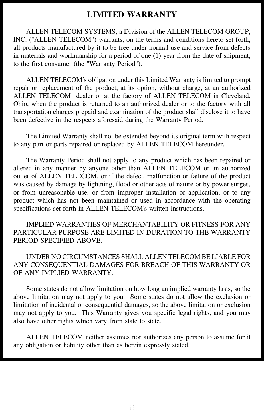 LIMITED WARRANTYALLEN TELECOM SYSTEMS, a Division of the ALLEN TELECOM GROUP,INC. (&quot;ALLEN TELECOM&quot;) warrants, on the terms and conditions hereto set forth,all products manufactured by it to be free under normal use and service from defectsin materials and workmanship for a period of one (1) year from the date of shipment,to the first consumer (the &quot;Warranty Period&quot;).ALLEN TELECOM’s obligation under this Limited Warranty is limited to promptrepair or replacement of the product, at its option, without charge, at an authorizedALLEN TELECOM  dealer or at the factory of ALLEN TELECOM in Cleveland,Ohio, when the product is returned to an authorized dealer or to the factory with alltransportation charges prepaid and examination of the product shall disclose it to havebeen defective in the respects aforesaid during the Warranty Period.The Limited Warranty shall not be extended beyond its original term with respectto any part or parts repaired or replaced by ALLEN TELECOM hereunder.The Warranty Period shall not apply to any product which has been repaired oraltered in any manner by anyone other than ALLEN TELECOM or an authorizedoutlet of ALLEN TELECOM, or if the defect, malfunction or failure of the productwas caused by damage by lightning, flood or other acts of nature or by power surges,or from unreasonable use, or from improper installation or application, or to anyproduct which has not been maintained or used in accordance with the operatingspecifications set forth in ALLEN TELECOM’s written instructions.IMPLIED WARRANTIES OF MERCHANTABILITY OR FITNESS FOR ANYPARTICULAR PURPOSE ARE LIMITED IN DURATION TO THE WARRANTYPERIOD SPECIFIED ABOVE.UNDER NO CIRCUMSTANCES SHALL ALLEN TELECOM BE LIABLE FORANY CONSEQUENTIAL DAMAGES FOR BREACH OF THIS WARRANTY OROF ANY IMPLIED WARRANTY.Some states do not allow limitation on how long an implied warranty lasts, so theabove limitation may not apply to you.  Some states do not allow the exclusion orlimitation of incidental or consequential damages, so the above limitation or exclusionmay not apply to you.  This Warranty gives you specific legal rights, and you mayalso have other rights which vary from state to state.ALLEN TELECOM neither assumes nor authorizes any person to assume for itany obligation or liability other than as herein expressly stated.iii