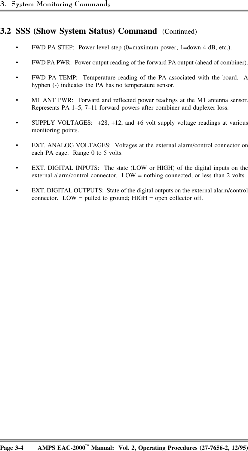 3.2 SSS (Show System Status) Command  (Continued)• FWD PA STEP:  Power level step (0=maximum power; 1=down 4 dB, etc.).• FWD PA PWR:  Power output reading of the forward PA output (ahead of combiner).• FWD PA TEMP:  Temperature reading of the PA associated with the board.  Ahyphen (-) indicates the PA has no temperature sensor.• M1 ANT PWR:  Forward and reflected power readings at the M1 antenna sensor.Represents PA 1–5, 7–11 forward powers after combiner and duplexer loss.• SUPPLY VOLTAGES:  +28, +12, and +6 volt supply voltage readings at variousmonitoring points.• EXT. ANALOG VOLTAGES:  Voltages at the external alarm/control connector oneach PA cage.  Range 0 to 5 volts.• EXT. DIGITAL INPUTS:  The state (LOW or HIGH) of the digital inputs on theexternal alarm/control connector.  LOW = nothing connected, or less than 2 volts.• EXT. DIGITAL OUTPUTS:  State of the digital outputs on the external alarm/controlconnector.  LOW = pulled to ground; HIGH = open collector off.Page 3-4 AMPS EAC-2000™ Manual:  Vol. 2, Operating Procedures (27-7656-2, 12/95)