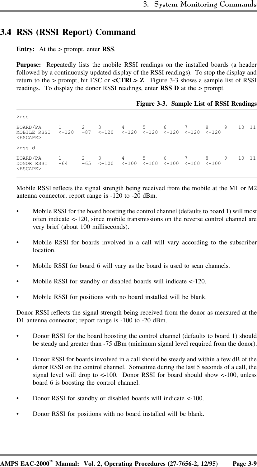 3.4 RSS (RSSI Report) CommandEntry:  At the &gt; prompt, enter RSS. Purpose:  Repeatedly lists the mobile RSSI readings on the installed boards (a headerfollowed by a continuously updated display of the RSSI readings).  To stop the display andreturn to the &gt; prompt, hit ESC or &lt;CTRL&gt; Z.  Figure 3-3 shows a sample list of RSSIreadings.  To display the donor RSSI readings, enter RSS D at the &gt; prompt.Figure 3-3.  Sample List of RSSI Readings&gt;rssBOARD/PA 1 2 3 4567891011MOBILE RSSI &lt;-120 -87 &lt;-120 &lt;-120 &lt;-120 &lt;-120 &lt;-120 &lt;-120&lt;ESCAPE&gt;&gt;rss dBOARD/PA 1 2 3 4567891011DONOR RSSI -64 -65 &lt;-100 &lt;-100 &lt;-100 &lt;-100 &lt;-100 &lt;-100&lt;ESCAPE&gt;Mobile RSSI reflects the signal strength being received from the mobile at the M1 or M2antenna connector; report range is -120 to -20 dBm. • Mobile RSSI for the board boosting the control channel (defaults to board 1) will mostoften indicate &lt;-120, since mobile transmissions on the reverse control channel arevery brief (about 100 milliseconds). • Mobile RSSI for boards involved in a call will vary according to the subscriberlocation. • Mobile RSSI for board 6 will vary as the board is used to scan channels. • Mobile RSSI for standby or disabled boards will indicate &lt;-120. • Mobile RSSI for positions with no board installed will be blank.Donor RSSI reflects the signal strength being received from the donor as measured at theD1 antenna connector; report range is -100 to -20 dBm. • Donor RSSI for the board boosting the control channel (defaults to board 1) shouldbe steady and greater than -75 dBm (minimum signal level required from the donor).• Donor RSSI for boards involved in a call should be steady and within a few dB of thedonor RSSI on the control channel.  Sometime during the last 5 seconds of a call, thesignal level will drop to &lt;-100.  Donor RSSI for board should show &lt;-100, unlessboard 6 is boosting the control channel. • Donor RSSI for standby or disabled boards will indicate &lt;-100. • Donor RSSI for positions with no board installed will be blank.AMPS EAC-2000™ Manual:  Vol. 2, Operating Procedures (27-7656-2, 12/95) Page 3-9