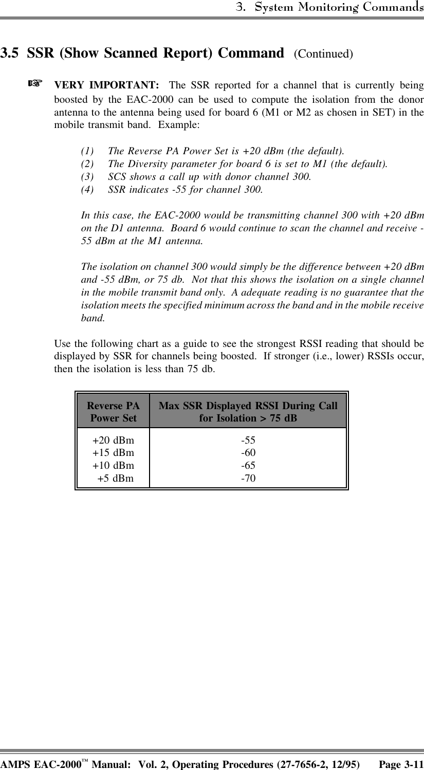 3.5 SSR (Show Scanned Report) Command  (Continued) VERY IMPORTANT:  The SSR reported for a channel that is currently beingboosted by the EAC-2000 can be used to compute the isolation from the donorantenna to the antenna being used for board 6 (M1 or M2 as chosen in SET) in themobile transmit band.  Example:(1) The Reverse PA Power Set is +20 dBm (the default).(2) The Diversity parameter for board 6 is set to M1 (the default).(3) SCS shows a call up with donor channel 300.(4) SSR indicates -55 for channel 300.In this case, the EAC-2000 would be transmitting channel 300 with +20 dBmon the D1 antenna.  Board 6 would continue to scan the channel and receive -55 dBm at the M1 antenna.The isolation on channel 300 would simply be the difference between +20 dBmand -55 dBm, or 75 db.  Not that this shows the isolation on a single channelin the mobile transmit band only.  A adequate reading is no guarantee that theisolation meets the specified minimum across the band and in the mobile receiveband. Use the following chart as a guide to see the strongest RSSI reading that should bedisplayed by SSR for channels being boosted.  If stronger (i.e., lower) RSSIs occur,then the isolation is less than 75 db.Reverse PAPower Set Max SSR Displayed RSSI During Callfor Isolation &gt; 75 dB+20 dBm+15 dBm+10 dBm +5 dBm-55-60-65-70AMPS EAC-2000™ Manual:  Vol. 2, Operating Procedures (27-7656-2, 12/95) Page 3-11