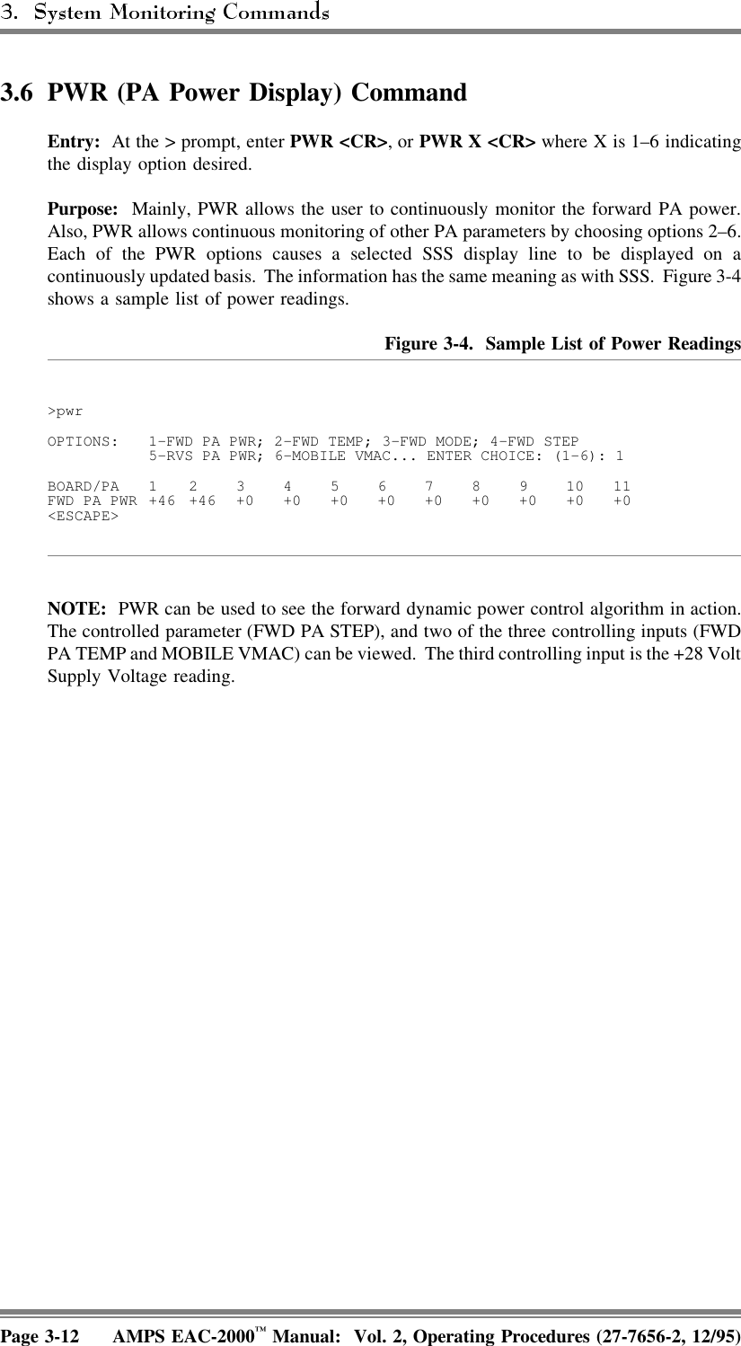 3.6 PWR (PA Power Display) CommandEntry:  At the &gt; prompt, enter PWR &lt;CR&gt;, or PWR X &lt;CR&gt; where X is 1–6 indicatingthe display option desired.Purpose:  Mainly, PWR allows the user to continuously monitor the forward PA power.Also, PWR allows continuous monitoring of other PA parameters by choosing options 2–6.Each of the PWR options causes a selected SSS display line to be displayed on acontinuously updated basis.  The information has the same meaning as with SSS. Figure 3-4shows a sample list of power readings.Figure 3-4.  Sample List of Power Readings&gt;pwrOPTIONS: 1-FWD PA PWR; 2-FWD TEMP; 3-FWD MODE; 4-FWD STEP5-RVS PA PWR; 6-MOBILE VMAC... ENTER CHOICE: (1-6): 1BOARD/PA 1 234567891011FWD PA PWR +46 +46 +0 +0 +0 +0 +0 +0 +0 +0 +0&lt;ESCAPE&gt;NOTE:  PWR can be used to see the forward dynamic power control algorithm in action.The controlled parameter (FWD PA STEP), and two of the three controlling inputs (FWDPA TEMP and MOBILE VMAC) can be viewed.  The third controlling input is the +28 VoltSupply Voltage reading.Page 3-12 AMPS EAC-2000™ Manual:  Vol. 2, Operating Procedures (27-7656-2, 12/95)