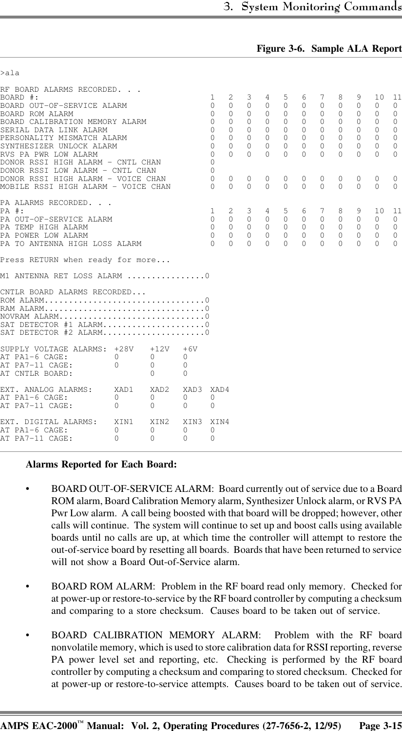 Figure 3-6.  Sample ALA Report&gt;alaRF BOARD ALARMS RECORDED. . .BOARD #: 1234567891011BOARD OUT-OF-SERVICE ALARM 00000000000BOARD ROM ALARM 00000000000BOARD CALIBRATION MEMORY ALARM 00000000000SERIAL DATA LINK ALARM 00000000000PERSONALITY MISMATCH ALARM 00000000000SYNTHESIZER UNLOCK ALARM 00000000000RVS PA PWR LOW ALARM 00000000000DONOR RSSI HIGH ALARM - CNTL CHAN 0DONOR RSSI LOW ALARM - CNTL CHAN 0DONOR RSSI HIGH ALARM - VOICE CHAN 00000000000MOBILE RSSI HIGH ALARM - VOICE CHAN 00000000000PA ALARMS RECORDED. . .PA #: 1234567891011PA OUT-OF-SERVICE ALARM 00000000000PA TEMP HIGH ALARM 00000000000PA POWER LOW ALARM 00000000000PA TO ANTENNA HIGH LOSS ALARM 00000000000Press RETURN when ready for more...M1 ANTENNA RET LOSS ALARM ................0CNTLR BOARD ALARMS RECORDED...ROM ALARM.................................0RAM ALARM.................................0NOVRAM ALARM..............................0SAT DETECTOR #1 ALARM.....................0SAT DETECTOR #2 ALARM.....................0SUPPLY VOLTAGE ALARMS: +28V +12V +6VAT PA1–6 CAGE: 0 0 0AT PA7–11 CAGE: 0 0 0AT CNTLR BOARD: 0 0EXT. ANALOG ALARMS: XAD1 XAD2 XAD3 XAD4AT PA1–6 CAGE: 0 0 0 0AT PA7–11 CAGE: 0 0 0 0EXT. DIGITAL ALARMS: XIN1 XIN2 XIN3 XIN4AT PA1–6 CAGE: 0 0 0 0AT PA7–11 CAGE: 0 0 0 0Alarms Reported for Each Board: • BOARD OUT-OF-SERVICE ALARM:  Board currently out of service due to a BoardROM alarm, Board Calibration Memory alarm, Synthesizer Unlock alarm, or RVS PAPwr Low alarm.  A call being boosted with that board will be dropped; however, othercalls will continue.  The system will continue to set up and boost calls using availableboards until no calls are up, at which time the controller will attempt to restore theout-of-service board by resetting all boards.  Boards that have been returned to servicewill not show a Board Out-of-Service alarm.• BOARD ROM ALARM:  Problem in the RF board read only memory.  Checked forat power-up or restore-to-service by the RF board controller by computing a checksumand comparing to a store checksum.  Causes board to be taken out of service.• BOARD CALIBRATION MEMORY ALARM:  Problem with the RF boardnonvolatile memory, which is used to store calibration data for RSSI reporting, reversePA power level set and reporting, etc.  Checking is performed by the RF boardcontroller by computing a checksum and comparing to stored checksum.  Checked forat power-up or restore-to-service attempts.  Causes board to be taken out of service.AMPS EAC-2000™ Manual:  Vol. 2, Operating Procedures (27-7656-2, 12/95) Page 3-15