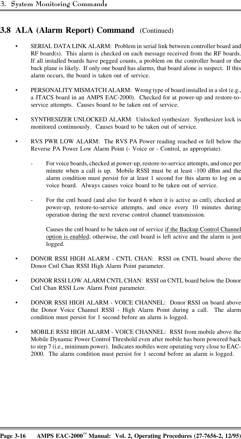3.8 ALA (Alarm Report) Command  (Continued)• SERIAL DATA LINK ALARM:  Problem in serial link between controller board andRF board(s).  This alarm is checked on each message received from the RF boards.If all installed boards have pegged counts, a problem on the controller board or theback plane is likely.  If only one board has alarms, that board alone is suspect.  If thisalarm occurs, the board is taken out of service.• PERSONALITY MISMATCH ALARM:  Wrong type of board installed in a slot (e.g.,a JTACS board in an AMPS EAC-2000).  Checked for at power-up and restore-to-service attempts.  Causes board to be taken out of service.• SYNTHESIZER UNLOCKED ALARM:  Unlocked synthesizer. Synthesizer lock ismonitored continuously.  Causes board to be taken out of service.• RVS PWR LOW ALARM:  The RVS PA Power reading reached or fell below theReverse PA Power Low Alarm Point (- Voice or - Control, as appropriate).- For voice boards, checked at power-up, restore-to-service attempts, and once perminute when a call is up.  Mobile RSSI must be at least -100 dBm and thealarm condition must persist for at least 1 second for this alarm to log on avoice board.  Always causes voice board to be taken out of service.- For the cntl board (and also for board 6 when it is active as cntl), checked atpower-up, restore-to-service attempts, and once every 10 minutes duringoperation during the next reverse control channel transmission.Causes the cntl board to be taken out of service if the Backup Control Channeloption  is  enabled; otherwise, the cntl board is left active and the alarm is justlogged.• DONOR RSSI HIGH ALARM - CNTL CHAN:  RSSI on CNTL board above theDonor Cntl Chan RSSI High Alarm Point parameter.• DONOR RSSI LOW ALARM CNTL CHAN:  RSSI on CNTL board below the DonorCntl Chan RSSI Low Alarm Point parameter.• DONOR RSSI HIGH ALARM - VOICE CHANNEL:  Donor RSSI on board abovethe Donor Voice Channel RSSI - High Alarm Point during a call.  The alarmcondition must persist for 1 second before an alarm is logged.• MOBILE RSSI HIGH ALARM - VOICE CHANNEL:  RSSI from mobile above theMobile Dynamic Power Control Threshold even after mobile has been powered backto step 7 (i.e., minimum power).  Indicates mobiles were operating very close to EAC-2000.  The alarm condition must persist for 1 second before an alarm is logged.Page 3-16 AMPS EAC-2000™ Manual:  Vol. 2, Operating Procedures (27-7656-2, 12/95)