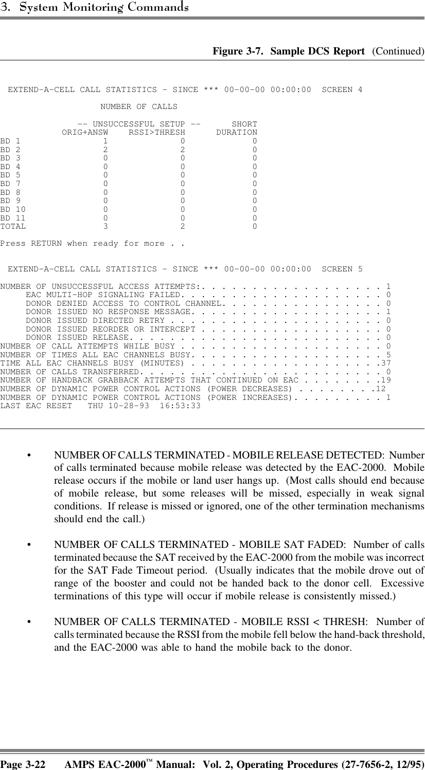 Figure 3-7.  Sample DCS Report  (Continued)EXTEND-A-CELL CALL STATISTICS - SINCE *** 00-00-00 00:00:00  SCREEN 4 NUMBER OF CALLS -- UNSUCCESSFUL SETUP -- SHORT            ORIG+ANSW  RSSI&gt;THRESH  DURATIONBD 1      1      0     0BD 2      2      2     0BD 3      0      0     0BD 4      0      0     0BD 5      0      0     0BD 7      0      0     0BD 8      0      0     0BD 9      0      0     0BD 10      0      0     0BD 11      0      0     0TOTAL      3      2     0Press RETURN when ready for more . .EXTEND-A-CELL CALL STATISTICS - SINCE *** 00-00-00 00:00:00  SCREEN 5 NUMBER OF UNSUCCESSFUL ACCESS ATTEMPTS:. . . . . . . . . . . . . . . . . . 1     EAC MULTI-HOP SIGNALING FAILED. . . . . . . . . . . . . . . . . . . . 0     DONOR DENIED ACCESS TO CONTROL CHANNEL. . . . . . . . . . . . . . . . 0     DONOR ISSUED NO RESPONSE MESSAGE. . . . . . . . . . . . . . . . . . . 1     DONOR ISSUED DIRECTED RETRY . . . . . . . . . . . . . . . . . . . . . 0     DONOR ISSUED REORDER OR INTERCEPT . . . . . . . . . . . . . . . . . . 0     DONOR ISSUED RELEASE. . . . . . . . . . . . . . . . . . . . . . . . . 0NUMBER OF CALL ATTEMPTS WHILE BUSY . . . . . . . . . . . . . . . . . . . . 0NUMBER OF TIMES ALL EAC CHANNELS BUSY. . . . . . . . . . . . . . . . . . . 5TIME ALL EAC CHANNELS BUSY (MINUTES) . . . . . . . . . . . . . . . . . . .37NUMBER OF CALLS TRANSFERRED. . . . . . . . . . . . . . . . . . . . . . . . 0NUMBER OF HANDBACK GRABBACK ATTEMPTS THAT CONTINUED ON EAC . . . . . . . .19NUMBER OF DYNAMIC POWER CONTROL ACTIONS (POWER DECREASES) . . . . . . . .12NUMBER OF DYNAMIC POWER CONTROL ACTIONS (POWER INCREASES). . . . . . . . . 1LAST EAC RESET  THU 10-28-93  16:53:33• NUMBER OF CALLS TERMINATED - MOBILE RELEASE DETECTED: Numberof calls terminated because mobile release was detected by the EAC-2000.  Mobilerelease occurs if the mobile or land user hangs up.  (Most calls should end becauseof mobile release, but some releases will be missed, especially in weak signalconditions.  If release is missed or ignored, one of the other termination mechanismsshould end the call.)• NUMBER OF CALLS TERMINATED - MOBILE SAT FADED:  Number of callsterminated because the SAT received by the EAC-2000 from the mobile was incorrectfor the SAT Fade Timeout period.  (Usually indicates that the mobile drove out ofrange of the booster and could not be handed back to the donor cell.  Excessiveterminations of this type will occur if mobile release is consistently missed.) • NUMBER OF CALLS TERMINATED - MOBILE RSSI &lt; THRESH:  Number ofcalls terminated because the RSSI from the mobile fell below the hand-back threshold,and the EAC-2000 was able to hand the mobile back to the donor. Page 3-22 AMPS EAC-2000™ Manual:  Vol. 2, Operating Procedures (27-7656-2, 12/95)