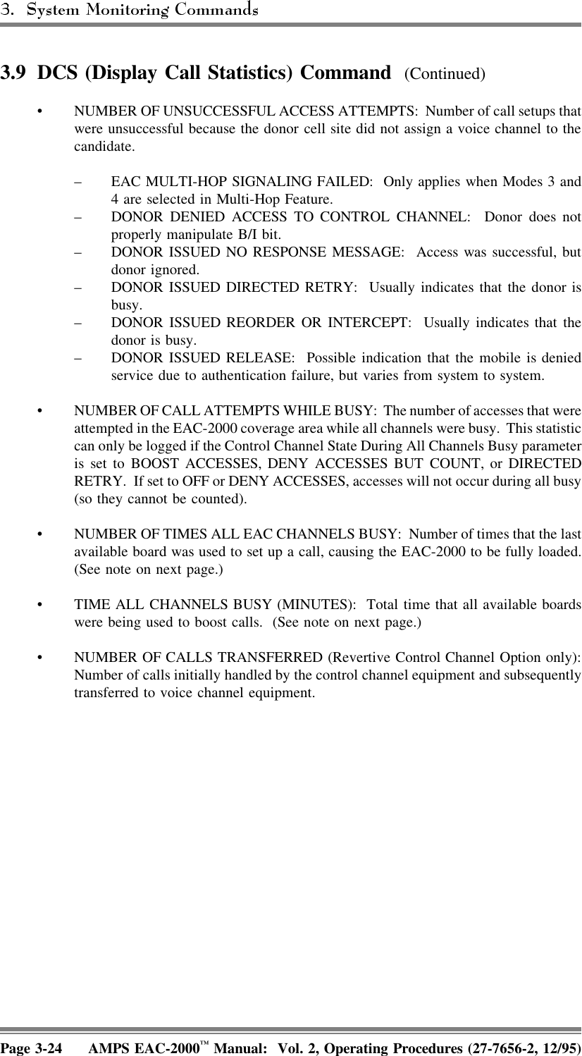 3.9 DCS (Display Call Statistics) Command  (Continued)• NUMBER OF UNSUCCESSFUL ACCESS ATTEMPTS:  Number of call setups thatwere unsuccessful because the donor cell site did not assign a voice channel to thecandidate.– EAC MULTI-HOP SIGNALING FAILED:  Only applies when Modes 3 and4 are selected in Multi-Hop Feature.– DONOR DENIED ACCESS TO CONTROL CHANNEL: Donor does notproperly manipulate B/I bit.– DONOR ISSUED NO RESPONSE MESSAGE:  Access was successful, butdonor ignored.– DONOR ISSUED DIRECTED RETRY:  Usually indicates that the donor isbusy.– DONOR ISSUED REORDER OR INTERCEPT:  Usually indicates that thedonor is busy.– DONOR ISSUED RELEASE:  Possible indication that the mobile is deniedservice due to authentication failure, but varies from system to system.• NUMBER OF CALL ATTEMPTS WHILE BUSY:  The number of accesses that wereattempted in the EAC-2000 coverage area while all channels were busy.  This statisticcan only be logged if the Control Channel State During All Channels Busy parameteris set to BOOST ACCESSES, DENY ACCESSES BUT COUNT, or DIRECTEDRETRY.  If set to OFF or DENY ACCESSES, accesses will not occur during all busy(so they cannot be counted).• NUMBER OF TIMES ALL EAC CHANNELS BUSY:  Number of times that the lastavailable board was used to set up a call, causing the EAC-2000 to be fully loaded.(See note on next page.) • TIME ALL CHANNELS BUSY (MINUTES):  Total time that all available boardswere being used to boost calls.  (See note on next page.) • NUMBER OF CALLS TRANSFERRED (Revertive Control Channel Option only):Number of calls initially handled by the control channel equipment and subsequentlytransferred to voice channel equipment.Page 3-24 AMPS EAC-2000™ Manual:  Vol. 2, Operating Procedures (27-7656-2, 12/95)