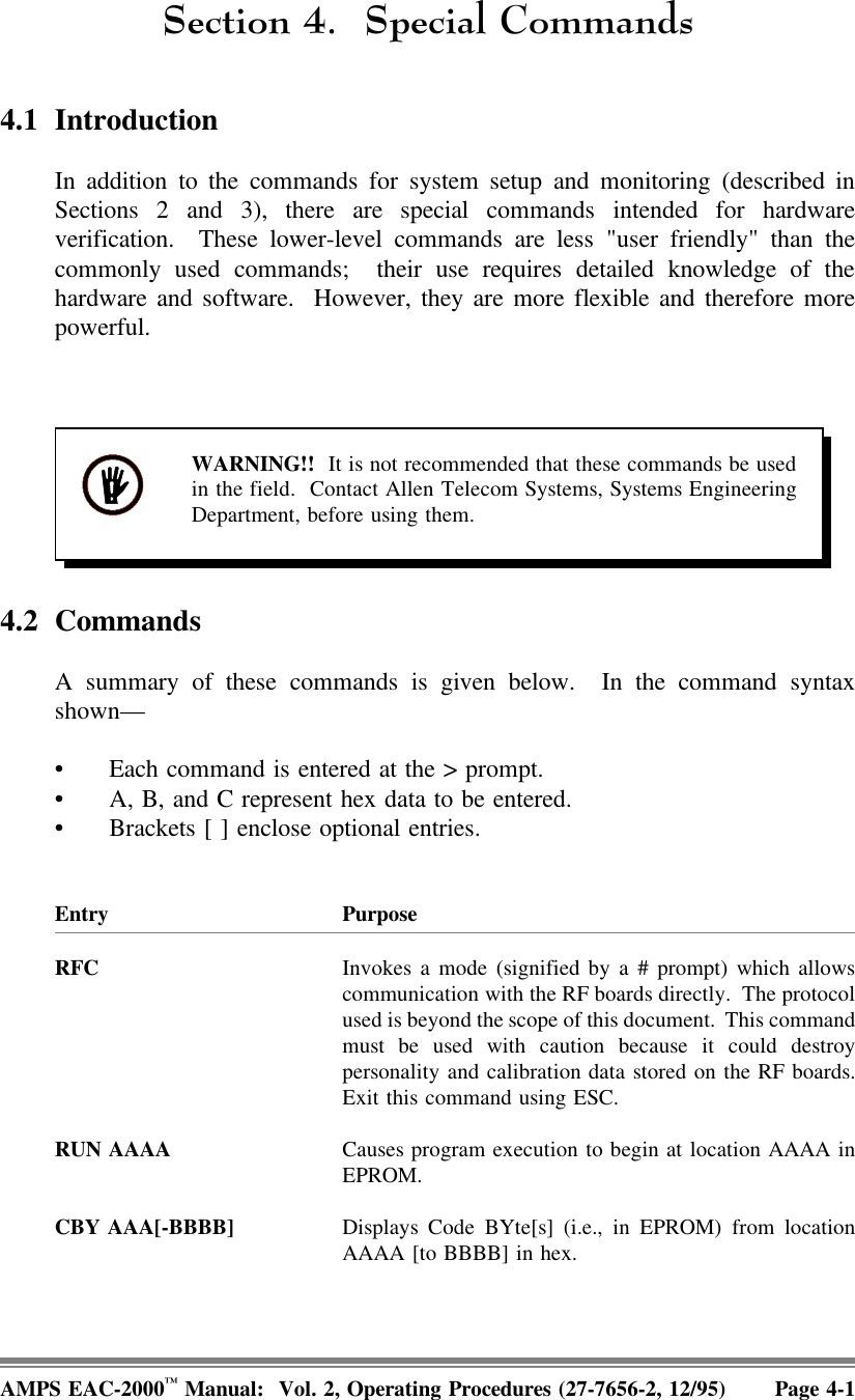 6HFWLRQ 6SHFLDO&amp;RPPDQGV4.1 IntroductionIn addition to the commands for system setup and monitoring (described inSections 2 and 3), there are special commands intended for hardwareverification.  These lower-level commands are less &quot;user friendly&quot; than thecommonly used commands;  their use requires detailed knowledge of thehardware and software.  However, they are more flexible and therefore morepowerful. WARNING!!  It is not recommended that these commands be usedin the field.  Contact Allen Telecom Systems, Systems EngineeringDepartment, before using them.4.2 CommandsA summary of these commands is given below.  In the command syntaxshown— • Each command is entered at the &gt; prompt. • A, B, and C represent hex data to be entered.• Brackets [ ] enclose optional entries.Entry PurposeRFC Invokes a mode (signified by a # prompt) which allowscommunication with the RF boards directly.  The protocolused is beyond the scope of this document.  This commandmust be used with caution because it could destroypersonality and calibration data stored on the RF boards.Exit this command using ESC.RUN AAAA Causes program execution to begin at location AAAA inEPROM.CBY AAA[-BBBB] Displays Code BYte[s] (i.e., in EPROM) from locationAAAA [to BBBB] in hex.AMPS EAC-2000™ Manual:  Vol. 2, Operating Procedures (27-7656-2, 12/95) Page 4-1