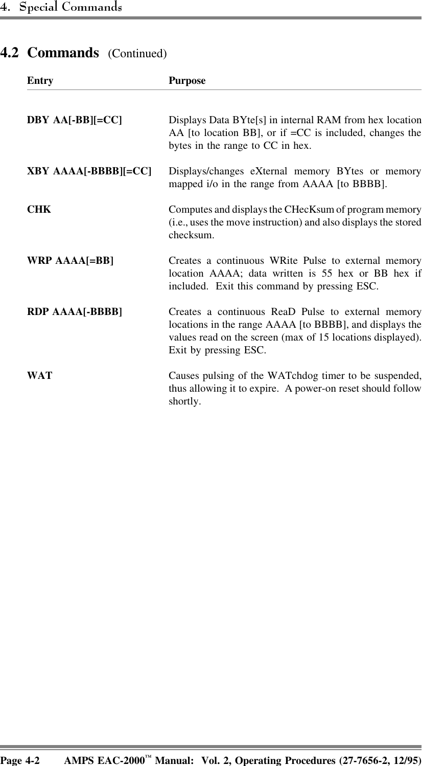 4.2 Commands  (Continued)Entry PurposeDBY AA[-BB][=CC] Displays Data BYte[s] in internal RAM from hex locationAA [to location BB], or if =CC is included, changes thebytes in the range to CC in hex.XBY AAAA[-BBBB][=CC] Displays/changes eXternal memory BYtes or memorymapped i/o in the range from AAAA [to BBBB].CHK Computes and displays the CHecKsum of program memory(i.e., uses the move instruction) and also displays the storedchecksum.WRP AAAA[=BB] Creates a continuous WRite Pulse to external memorylocation AAAA; data written is 55 hex or BB hex ifincluded.  Exit this command by pressing ESC.RDP AAAA[-BBBB] Creates a continuous ReaD Pulse to external memorylocations in the range AAAA [to BBBB], and displays thevalues read on the screen (max of 15 locations displayed).Exit by pressing ESC.WAT Causes pulsing of the WATchdog timer to be suspended,thus allowing it to expire.  A power-on reset should followshortly.Page 4-2 AMPS EAC-2000™ Manual:  Vol. 2, Operating Procedures (27-7656-2, 12/95)