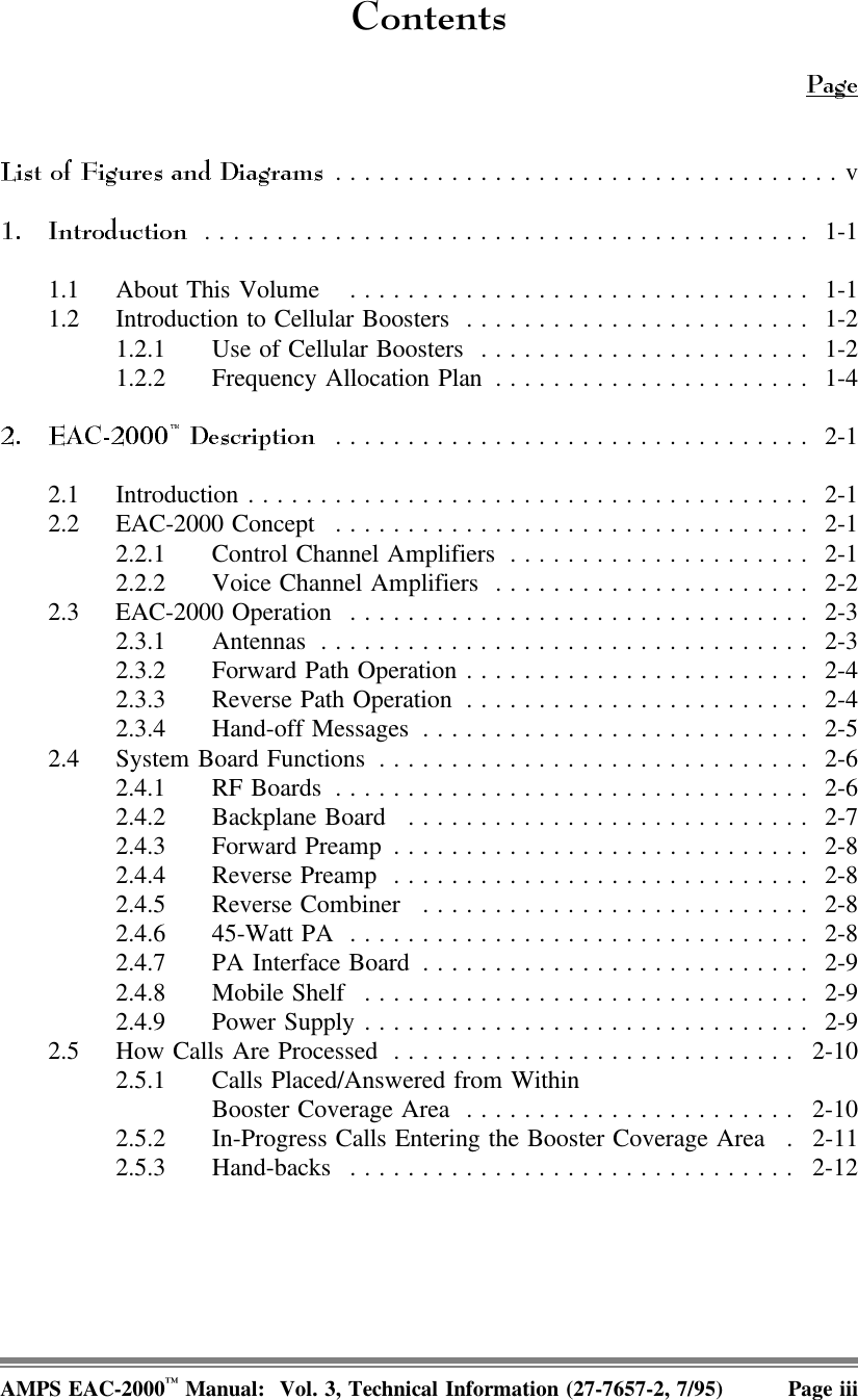 &amp;RQWHQWV...................................v.......................................... 1-11.1 About This Volume  ................................ 1-11.2 Introduction to Cellular Boosters ........................ 1-21.2.1 Use of Cellular Boosters ....................... 1-21.2.2 Frequency Allocation Plan ...................... 1-4................................. 2-12.1 Introduction ....................................... 2-12.2 EAC-2000 Concept ................................. 2-12.2.1 Control Channel Amplifiers ..................... 2-12.2.2 Voice Channel Amplifiers ...................... 2-22.3 EAC-2000 Operation ................................ 2-32.3.1 Antennas .................................. 2-32.3.2 Forward Path Operation ........................ 2-42.3.3 Reverse Path Operation ........................ 2-42.3.4 Hand-off Messages ........................... 2-52.4 System Board Functions .............................. 2-62.4.1 RF Boards ................................. 2-62.4.2 Backplane Board ............................ 2-72.4.3 Forward Preamp............................. 2-82.4.4 Reverse Preamp ............................. 2-82.4.5 Reverse Combiner ........................... 2-82.4.6 45-Watt PA ................................ 2-82.4.7 PA Interface Board ........................... 2-92.4.8 Mobile Shelf ............................... 2-92.4.9 Power Supply ............................... 2-92.5 How Calls Are Processed ............................ 2-102.5.1 Calls Placed/Answered from Within Booster Coverage Area ....................... 2-102.5.2 In-Progress Calls Entering the Booster Coverage Area . 2-112.5.3 Hand-backs ............................... 2-12AMPS EAC-2000™ Manual:  Vol. 3, Technical Information (27-7657-2, 7/95) Page iii