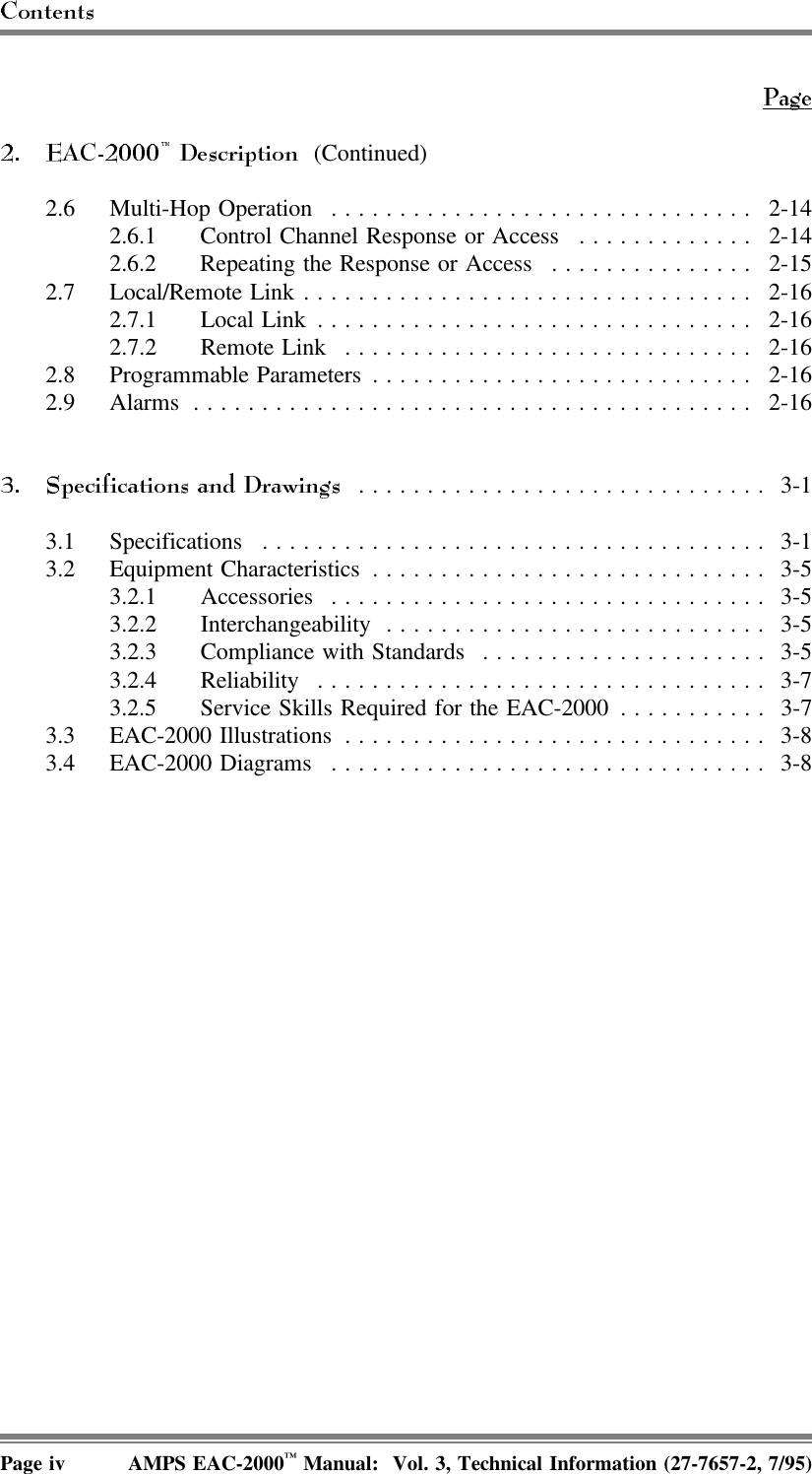  (Continued)2.6 Multi-Hop Operation ............................... 2-142.6.1 Control Channel Response or Access ............. 2-142.6.2 Repeating the Response or Access ............... 2-152.7 Local/Remote Link ................................. 2-162.7.1 Local Link ................................ 2-162.7.2 Remote Link .............................. 2-162.8 Programmable Parameters ............................ 2-162.9 Alarms ......................................... 2-16.............................. 3-13.1 Specifications ..................................... 3-13.2 Equipment Characteristics ............................. 3-53.2.1 Accessories ................................ 3-53.2.2 Interchangeability ............................ 3-53.2.3 Compliance with Standards ..................... 3-53.2.4 Reliability ................................. 3-73.2.5 Service Skills Required for the EAC-2000 ........... 3-73.3 EAC-2000 Illustrations ............................... 3-83.4 EAC-2000 Diagrams ................................ 3-8Page iv AMPS EAC-2000™ Manual:  Vol. 3, Technical Information (27-7657-2, 7/95)