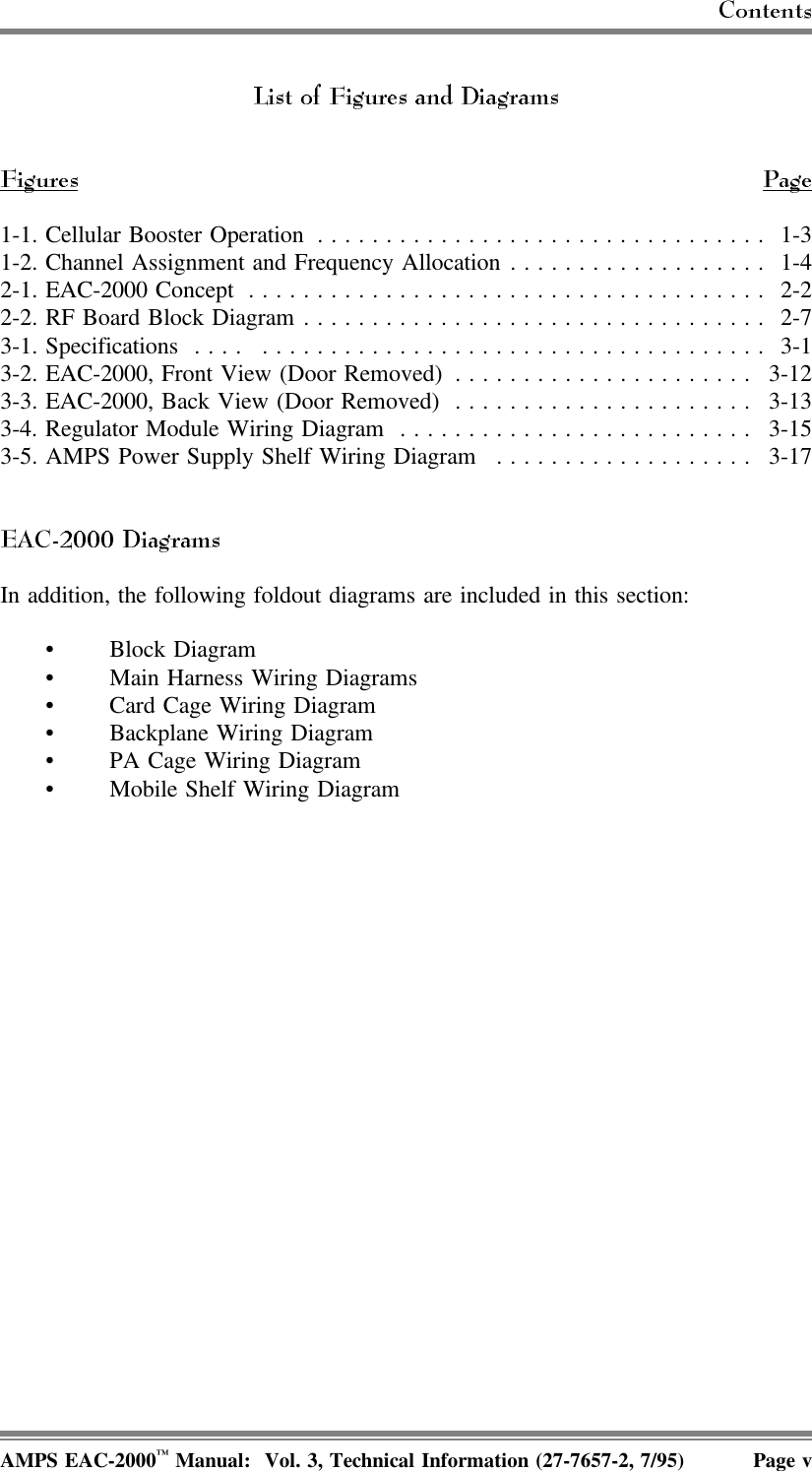 1-1. Cellular Booster Operation ................................. 1-31-2. Channel Assignment and Frequency Allocation ................... 1-42-1. EAC-2000 Concept ...................................... 2-22-2.RF Board Block Diagram.................................. 2-73-1. Specifications  . . . .  ..................................... 3-13-2. EAC-2000, Front View (Door Removed) ...................... 3-123-3. EAC-2000, Back View (Door Removed) ...................... 3-133-4. Regulator Module Wiring Diagram .......................... 3-153-5. AMPS Power Supply Shelf Wiring Diagram ................... 3-17In addition, the following foldout diagrams are included in this section:• Block Diagram• Main Harness Wiring Diagrams• Card Cage Wiring Diagram• Backplane Wiring Diagram• PA Cage Wiring Diagram • Mobile Shelf Wiring DiagramAMPS EAC-2000™ Manual:  Vol. 3, Technical Information (27-7657-2, 7/95) Page v