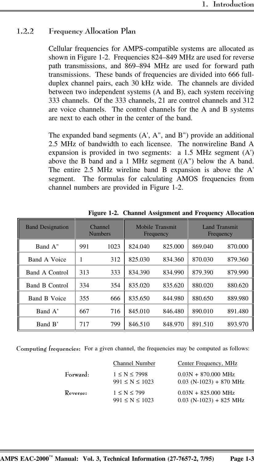 Cellular frequencies for AMPS-compatible systems are allocated asshown in Figure 1-2.  Frequencies 824–849 MHz are used for reversepath transmissions, and 869–894 MHz are used for forward pathtransmissions.  These bands of frequencies are divided into 666 full-duplex channel pairs, each 30 kHz wide.  The channels are dividedbetween two independent systems (A and B), each system receiving333 channels.  Of the 333 channels, 21 are control channels and 312are voice channels.  The control channels for the A and B systemsare next to each other in the center of the band.The expanded band segments (A&apos;, A&quot;, and B&quot;) provide an additional2.5 MHz of bandwidth to each licensee.  The nonwireline Band Aexpansion is provided in two segments:  a 1.5 MHz segment (A&apos;)above the B band and a 1 MHz segment ((A&quot;) below the A band.The entire 2.5 MHz wireline band B expansion is above the A&apos;segment.  The formulas for calculating AMOS frequencies fromchannel numbers are provided in Figure 1-2. Figure 1-2.  Channel Assignment and Frequency AllocationBand Designation ChannelNumbers Mobile TransmitFrequency Land TransmitFrequencyBand A&quot; 991 1023 824.040 825.000 869.040 870.000Band A Voice 1 312 825.030 834.360 870.030 879.360Band A Control 313 333 834.390 834.990 879.390 879.990Band B Control 334 354 835.020 835.620 880.020 880.620Band B Voice 355 666 835.650 844.980 880.650 889.980Band A’ 667 716 845.010 846.480 890.010 891.480Band B’ 717 799 846.510 848.970 891.510 893.970  For a given channel, the frequencies may be computed as follows:Channel  Number Center  Frequency,  MHz1 ≤ N ≤ 7998 0.03N + 870.000 MHz991 ≤ N ≤ 1023 0.03 (N-1023) + 870 MHz1 ≤ N ≤ 799 0.03N + 825.000 MHz991 ≤ N ≤ 1023 0.03 (N-1023) + 825 MHzAMPS EAC-2000™ Manual:  Vol. 3, Technical Information (27-7657-2, 7/95) Page 1-3