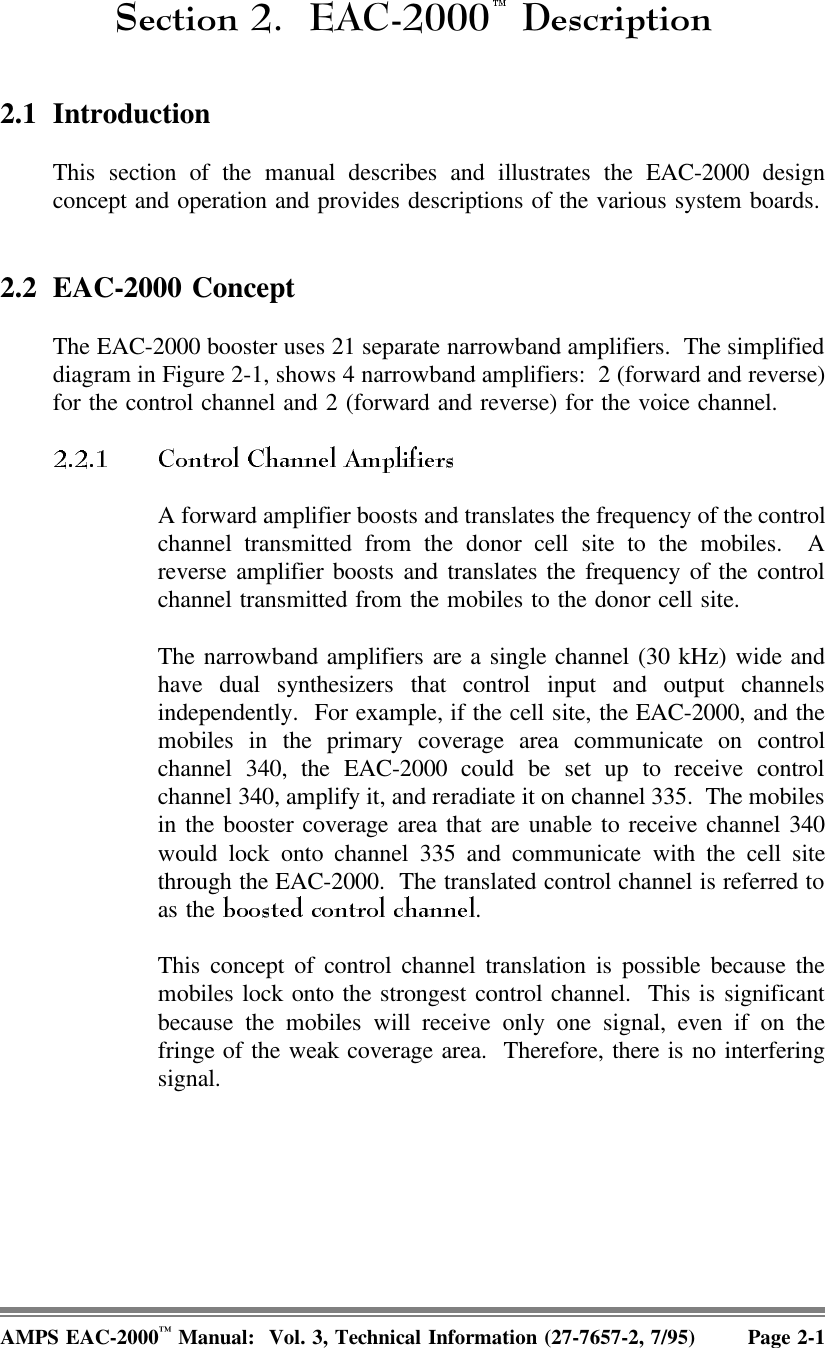 6HFWLRQ ($&amp; &apos;HVFULSWLRQ2.1 IntroductionThis section of the manual describes and illustrates the EAC-2000 designconcept and operation and provides descriptions of the various system boards.2.2 EAC-2000 ConceptThe EAC-2000 booster uses 21 separate narrowband amplifiers.  The simplifieddiagram in Figure 2-1, shows 4 narrowband amplifiers:  2 (forward and reverse)for the control channel and 2 (forward and reverse) for the voice channel. A forward amplifier boosts and translates the frequency of the controlchannel transmitted from the donor cell site to the mobiles.  Areverse amplifier boosts and translates the frequency of the controlchannel transmitted from the mobiles to the donor cell site. The narrowband amplifiers are a single channel (30 kHz) wide andhave dual synthesizers that control input and output channelsindependently.  For example, if the cell site, the EAC-2000, and themobiles in the primary coverage area communicate on controlchannel 340, the EAC-2000 could be set up to receive controlchannel 340, amplify it, and reradiate it on channel 335.  The mobilesin the booster coverage area that are unable to receive channel 340would lock onto channel 335 and communicate with the cell sitethrough the EAC-2000.  The translated control channel is referred toas the  .This concept of control channel translation is possible because themobiles lock onto the strongest control channel.  This is significantbecause the mobiles will receive only one signal, even if on thefringe of the weak coverage area.  Therefore, there is no interferingsignal.AMPS EAC-2000™ Manual:  Vol. 3, Technical Information (27-7657-2, 7/95) Page 2-1