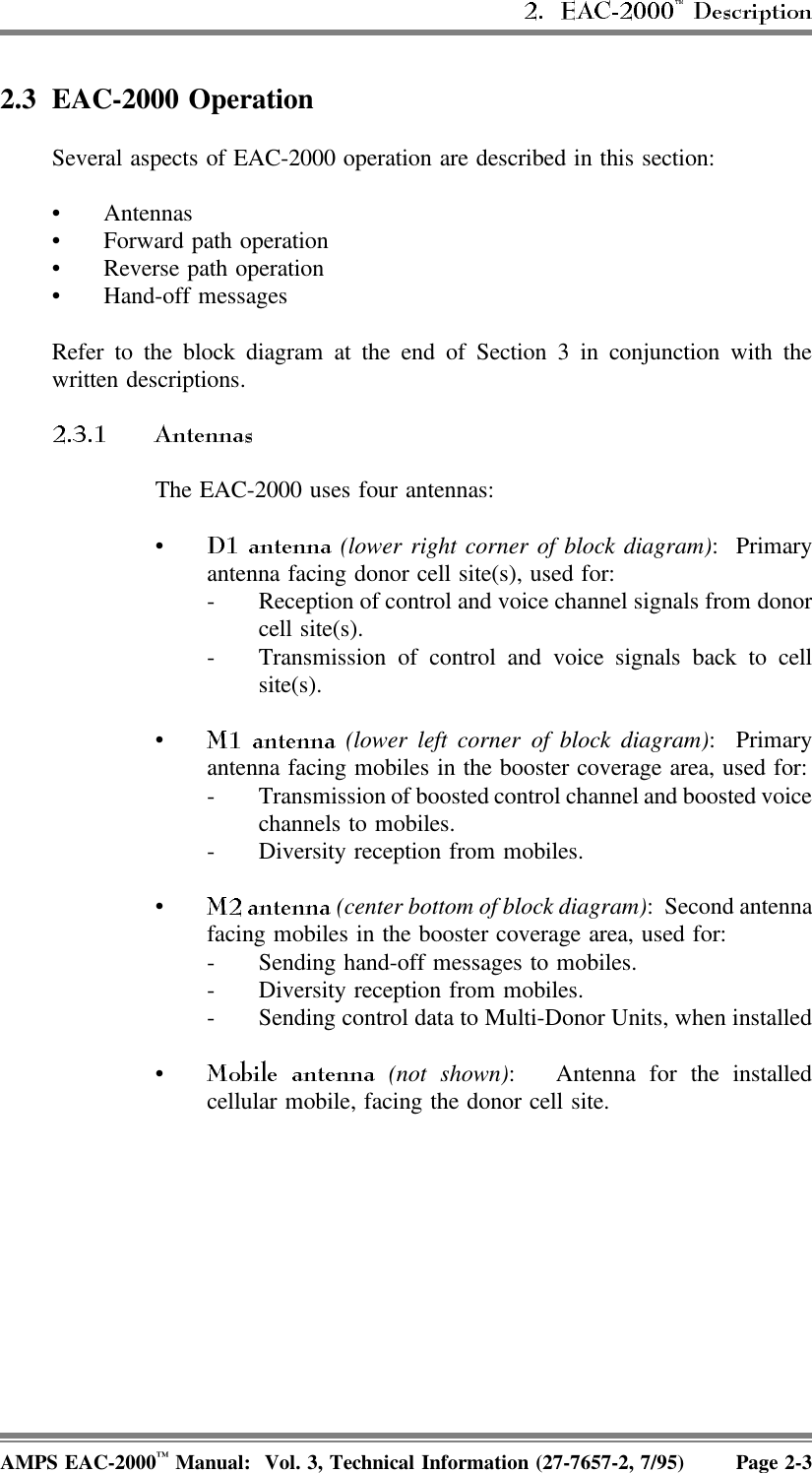 2.3 EAC-2000 OperationSeveral aspects of EAC-2000 operation are described in this section:• Antennas• Forward path operation• Reverse path operation• Hand-off messagesRefer to the block diagram at the end of Section 3 in conjunction with thewritten descriptions.The EAC-2000 uses four antennas:• (lower right corner of block diagram): Primaryantenna facing donor cell site(s), used for:- Reception of control and voice channel signals from donorcell site(s).- Transmission of control and voice signals back to cellsite(s).• (lower left corner of block diagram): Primaryantenna facing mobiles in the booster coverage area, used for:- Transmission of boosted control channel and boosted voicechannels to mobiles.- Diversity reception from mobiles.• (center bottom of block diagram): Second antennafacing mobiles in the booster coverage area, used for:- Sending hand-off messages to mobiles.- Diversity reception from mobiles.- Sending control data to Multi-Donor Units, when installed• (not shown):  Antenna for the installedcellular mobile, facing the donor cell site.AMPS EAC-2000™ Manual:  Vol. 3, Technical Information (27-7657-2, 7/95) Page 2-3