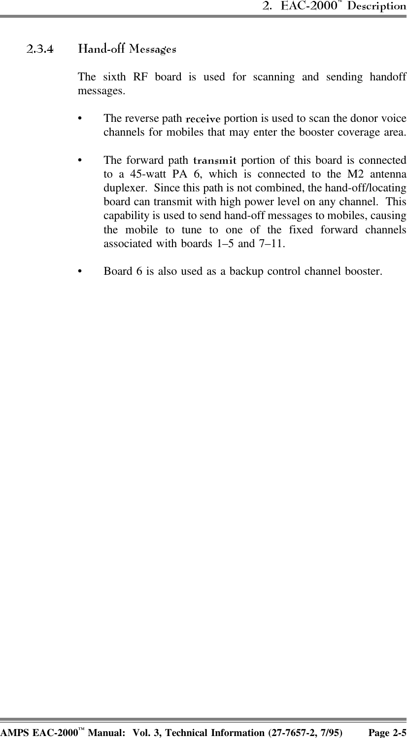 The sixth RF board is used for scanning and sending handoffmessages. • The reverse path   portion is used to scan the donor voicechannels for mobiles that may enter the booster coverage area.• The forward path   portion of this board is connectedto a 45-watt PA 6, which is connected to the M2 antennaduplexer.  Since this path is not combined, the hand-off/locatingboard can transmit with high power level on any channel.  Thiscapability is used to send hand-off messages to mobiles, causingthe mobile to tune to one of the fixed forward channelsassociated with boards 1–5 and 7–11.• Board 6 is also used as a backup control channel booster.AMPS EAC-2000™ Manual:  Vol. 3, Technical Information (27-7657-2, 7/95) Page 2-5