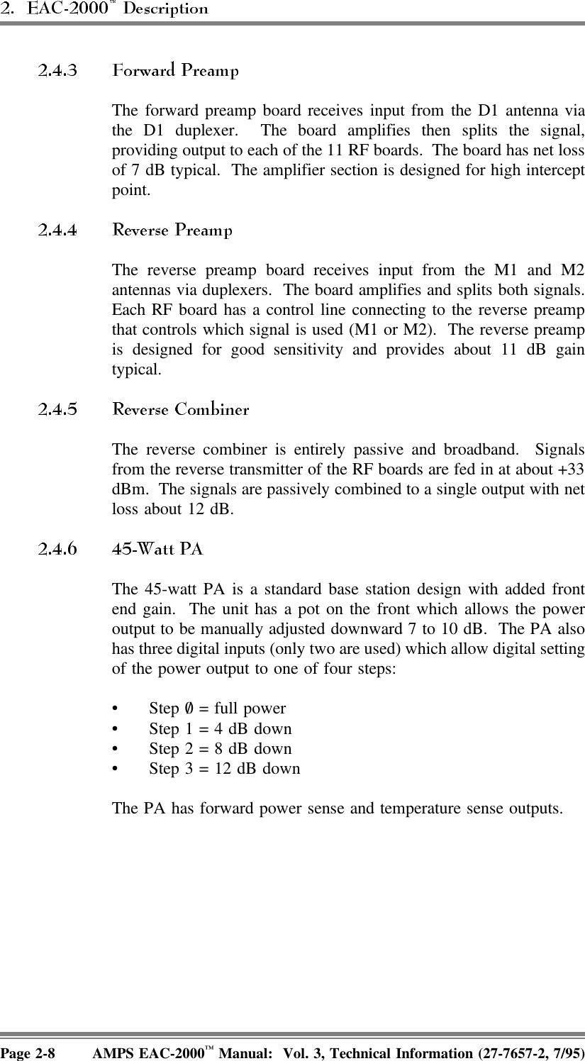  The forward preamp board receives input from the D1 antenna viathe D1 duplexer.  The board amplifies then splits the signal,providing output to each of the 11 RF boards.  The board has net lossof 7 dB typical.  The amplifier section is designed for high interceptpoint.The reverse preamp board receives input from the M1 and M2antennas via duplexers.  The board amplifies and splits both signals.Each RF board has a control line connecting to the reverse preampthat controls which signal is used (M1 or M2).  The reverse preampis designed for good sensitivity and provides about 11 dB gaintypical. The reverse combiner is entirely passive and broadband.  Signalsfrom the reverse transmitter of the RF boards are fed in at about +33dBm.  The signals are passively combined to a single output with netloss about 12 dB.The 45-watt PA is a standard base station design with added frontend gain.  The unit has a pot on the front which allows the poweroutput to be manually adjusted downward 7 to 10 dB.  The PA alsohas three digital inputs (only two are used) which allow digital settingof the power output to one of four steps:• Step 0/   = full power• Step 1 = 4 dB down• Step 2 = 8 dB down• Step 3 = 12 dB downThe PA has forward power sense and temperature sense outputs.Page 2-8 AMPS EAC-2000™ Manual:  Vol. 3, Technical Information (27-7657-2, 7/95)