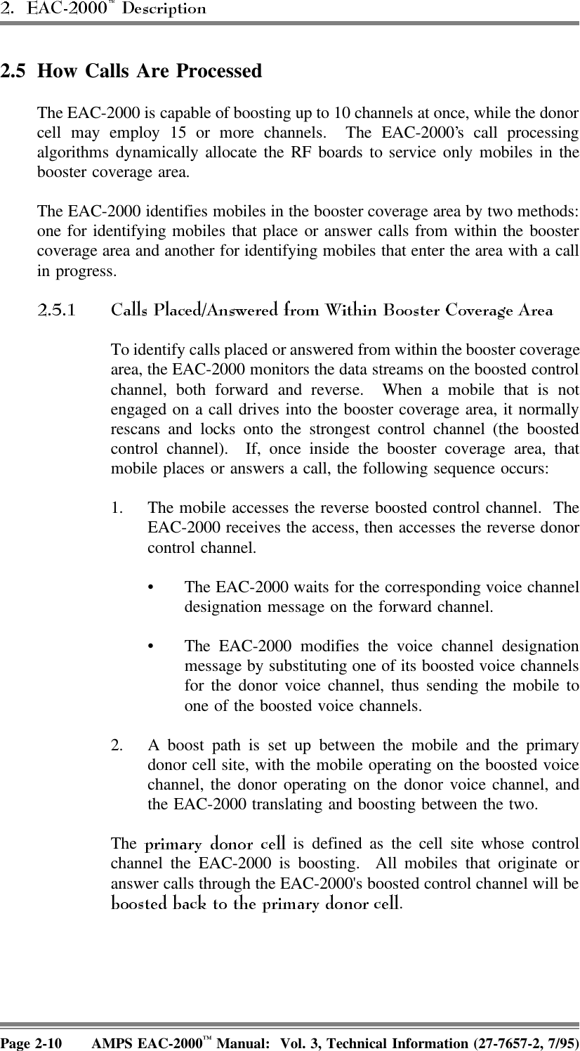 2.5 How Calls Are ProcessedThe EAC-2000 is capable of boosting up to 10 channels at once, while the donorcell may employ 15 or more channels.  The EAC-2000’s call processingalgorithms dynamically allocate the RF boards to service only mobiles in thebooster coverage area.The EAC-2000 identifies mobiles in the booster coverage area by two methods:one for identifying mobiles that place or answer calls from within the boostercoverage area and another for identifying mobiles that enter the area with a callin progress. To identify calls placed or answered from within the booster coveragearea, the EAC-2000 monitors the data streams on the boosted controlchannel, both forward and reverse.  When a mobile that is notengaged on a call drives into the booster coverage area, it normallyrescans and locks onto the strongest control channel (the boostedcontrol channel).  If, once inside the booster coverage area, thatmobile places or answers a call, the following sequence occurs:1. The mobile accesses the reverse boosted control channel.  TheEAC-2000 receives the access, then accesses the reverse donorcontrol channel.• The EAC-2000 waits for the corresponding voice channeldesignation message on the forward channel.• The EAC-2000 modifies the voice channel designationmessage by substituting one of its boosted voice channelsfor the donor voice channel, thus sending the mobile toone of the boosted voice channels.2. A boost path is set up between the mobile and the primarydonor cell site, with the mobile operating on the boosted voicechannel, the donor operating on the donor voice channel, andthe EAC-2000 translating and boosting between the two.The   is defined as the cell site whose controlchannel the EAC-2000 is boosting.  All mobiles that originate oranswer calls through the EAC-2000&apos;s boosted control channel will be.Page 2-10 AMPS EAC-2000™ Manual:  Vol. 3, Technical Information (27-7657-2, 7/95)